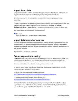 Import demo data
Sample data is included with this release so that you can explore the software. Instructions for
importing this data are provided in the Deployment and Implementation Guide.

Note that importing the demo data takes considerable time and might appear to stop
responding.

If you are importing the demo data (in a test environment only), confirm that the demo data has
imported successfully by verifying that five stores exist in the database. Go to Retail
Headquarters > Setup > Store > Stores. If five stores are not present, reimport the demo data.

Only import demo data into a newly created company.

     Important
    If you use demo data, you must have a demo license.


Import data from other sources
If you are importing or otherwise using data from LS Retail or another payment application, you
must ensure that no sensitive payment data is brought into Microsoft Dynamics AX for Retail
databases. Failure to do this could result in noncompliance with the Payment Card Industry (PCI)
Data Security Standard.

Upgrade from LS Retail is not supported.


Set up payment processing
The EMV-Canada configuration option on the EFT Service tab of the POS Hardware profile form
is not supported in this release, and selecting this option could lead to processing failures.

Never use real credit card numbers in a test or preview environment.

Be sure the service object matches the PIN pad that you are using on each register; version
mismatches might cause performance issues.

To obtain a Microsoft Dynamics Online account, visit
http://www.dynamicsonline.com/onlinepaymentssellpages/sellpage.aspx.

To manage your existing Dynamics Online account, visit
https://payments.dynamicsonline.com/Home/Dashboard.aspx.

For more information about setting up payment processing, see "At the head office: Set up
payment processing and hardware devices" in the Implementation Guide for PCI Compliance.
Also see "Tender types" in the Retail Headquarters User's Guide.




Release Notes for Retail Headquarters                                          Installation notes5
 