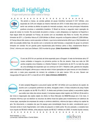 Abril 2011


                De janeiro a março, as vendas globais do grupo Carrefour somaram € 24,7 bilhões, uma
               expansão de 3,9% em relação ao mesmo intervalo em 2010. A rede deixa claro que continua a
               sentir nas vendas os efeitos da apatia do mercado europeu, mas um dos principais indicadores
               positivos envolveu a subsidiária brasileira. O Brasil se tornou a segunda maior operação do
grupo de varejo no mundo. No acumulado de janeiro a março, o país ultrapassou os negócios na Espanha e
hoje segue atrás da operação na França, de acordo com os resultados das filiais no mundo. No primeiro
trimestre de 2011, o Carrefour faturou € 3,304 bilhões no Brasil, enquanto na Espanha obteve € 3,269 bilhões.
A França fatura três vezes a soma apurada no Brasil, o que torna extremamente difícil que a filial brasileira vá
além da posição obtida hoje. De acordo com o comando da rede francesa, a expansão do grupo no primeiro
trimestre em vendas “foi em grande parte impulsionada pela América Latina e Ásia, notadamente Brasil e
China”, informou em nota Lars Olofsson, CEO mundial do grupo. (Valor Econômico 15/04/2011)




                O ano de 2010 foi um período de forte expansão para a Drogasil. A rede de farmácias abriu 57
                novas unidades e inaugurou os primeiros pontos no Rio de Janeiro. Hoje sua rede de 338
                pontos engloba cinco Estados e o Distrito Federal. O crescimento de 20,1% na rede faz parte
                de uma estratégia de expansão que vai continuar em 2011. Roberto Listik, gerente de relações
com investidores da Drogasil, afirma que a meta da rede é iniciar operações em pelo menos um novo Estado a
cada ano, a meta para expansão do número de unidades é de pelo menos 15% ao ano. Devem ser
inauguradas 50 lojas em 2011 e mais 60 em 2012. (Isto é Dinheiro 06/04/2011)




             A rede varejista Magazine Luiza prevê captar até R$ 1,42 bilhão com sua abertura de capital, de
             acordo com o prospecto preliminar da oferta, divulgado ontem. A faixa indicativa de preço fixada
             para os papéis vai de R$ 16 a R$ 21. A oferta será primária (novas ações) e secundária (ações
             que estão nas mãos dos sócios atuais). A empresa espera obter registro da CVM em 29 de abril e
dar início à negociação das ações objeto da oferta no Novo Mercado da BM&FBovespa em 2 de maio. A
empresa informou que vai destinar os recursos da oferta inicial de ações para investimentos em abertura de
novas lojas, aquisições de empresas de varejo e comércio eletrônico, reforma de lojas e reforço do capital de
giro. No documento, a varejista cita que há espaço para consolidação futura do setor, considerando que o
mercado ainda é muito fragmentado, com redes de pequeno e médio porte. No ano passado, a varejista teve
lucro líquido de R$ 68,8 milhões, ante prejuízo líquido de R$ 92,7 milhões em 2009. A receita líquida cresceu


Retail Highlights - p. 1 de 5
Coordenação: Gabriela Maia e Camila Stefani
 