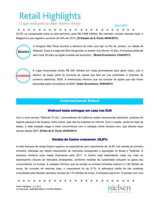 Abril 2011


43,5% na comparação entre os dois períodos, para R$ 4,808 bilhões. No indicador vendas mesmas lojas, o
Magazine Luiza registrou aumento de 29% em 2010. (O Estado de S. Paulo 08/04/2011)


               A Drogaria São Paulo anuncia a abertura de mais uma loja no Rio de Janeiro, na cidade de
               Nilópolis. Essa é a segunda filial inaugurada no estado nos últimos 15 dias. A empresa pretende
               abrir mais 26 lojas na região sudeste até dezembro. (Brasil Econômico 12/04/2011)




               A Lojas Americanas emitiu R$ 500 milhões em notas promissórias para gerar caixa, com o
               objetivo de pagar parte do aumento de capital que fará em sua controlada, a empresa de
               comércio eletrônico, B2W. A Americanas informou que vai comprar as ações que não forem
               adquiridas pelos minoritários da B2W. (Valor Econômico 19/04/2011)




                                         International Retail

                             Walmart testa entregas em casa nos EUA

Com o novo serviço “Walmart To Go”, consumidores da Califórnia podem encomendar alimentos, produtos de
higiene pessoal e de limpeza, entre outros, pelo site da empresa na internet. Com o projeto, ainda em fase de
testes, a rede varejista reage à maior concorrência com a varejista online Amazon.com, que oferece esse
serviço desde 2007. (Folha de S. Paulo 25/04/2011)


                                 Vendas da Casino cresceram 18,8%

A rede francesa de varejo Casino superou as expectativas com crescimento de 18,8% nas vendas do primeiro
trimestre, lideradas por rápido crescimento de mercados emergentes e aquisições no Brasil e Tailândia. A
empresa manteve suas metas financeiras para 2011. A Casino está dependendo cada vez mais do
desempenho robusto de mercados emergentes, conforme medidas de austeridade reduzem os gatos dos
consumidores na Europa. A varejista informou que as vendas no primeiro trimestre subiram a 7,85 bilhões de
euros. No conceito de mesmas lojas, o crescimento foi de 5,7%. A estimativa média de oito analistas
consultados pela Reuters apontava vendas de 7,74 bilhões de euros. A empresa opera em 10 países com uma




Retail Highlights - p. 2 de 5
Coordenação: Gabriela Maia e Camila Stefani
 