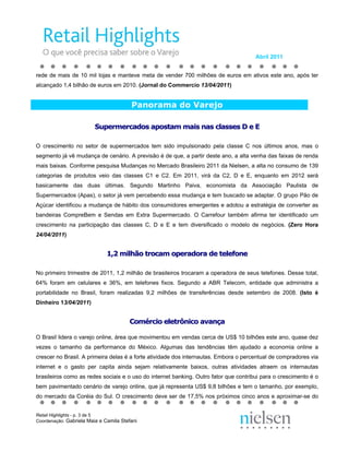 Abril 2011


rede de mais de 10 mil lojas e manteve meta de vender 700 milhões de euros em ativos este ano, após ter
alcançado 1,4 bilhão de euros em 2010. (Jornal do Commercio 13/04/2011)


                                        Panorama do Varejo

                         Supermercados apostam mais nas classes D e E

O crescimento no setor de supermercados tem sido impulsionado pela classe C nos últimos anos, mas o
segmento já vê mudança de cenário. A previsão é de que, a partir deste ano, a alta venha das faixas de renda
mais baixas. Conforme pesquisa Mudanças no Mercado Brasileiro 2011 da Nielsen, a alta no consumo de 139
categorias de produtos veio das classes C1 e C2. Em 2011, virá da C2, D e E, enquanto em 2012 será
basicamente das duas últimas. Segundo Martinho Paiva, economista da Associação Paulista de
Supermercados (Apas), o setor já vem percebendo essa mudança e tem buscado se adaptar. O grupo Pão de
Açúcar identificou a mudança de hábito dos consumidores emergentes e adotou a estratégia de converter as
bandeiras CompreBem e Sendas em Extra Supermercado. O Carrefour também afirma ter identificado um
crescimento na participação das classes C, D e E e tem diversificado o modelo de negócios. (Zero Hora
24/04/2011)


                              1,2 milhão trocam operadora de telefone

No primeiro trimestre de 2011, 1,2 milhão de brasileiros trocaram a operadora de seus telefones. Desse total,
64% foram em celulares e 36%, em telefones fixos. Segundo a ABR Telecom, entidade que administra a
portabilidade no Brasil, foram realizadas 9,2 milhões de transferências desde setembro de 2008. (Isto é
Dinheiro 13/04/2011)


                                       Comércio eletrônico avança

O Brasil lidera o varejo online, área que movimentou em vendas cerca de US$ 10 bilhões este ano, quase dez
vezes o tamanho da performance do México. Algumas das tendências têm ajudado a economia online a
crescer no Brasil. A primeira delas é a forte atividade dos internautas. Embora o percentual de compradores via
internet e o gasto per capita ainda sejam relativamente baixos, outras atividades atraem os internautas
brasileiros como as redes sociais e o uso do internet banking. Outro fator que contribui para o crescimento é o
bem pavimentado cenário de varejo online, que já representa US$ 9,8 bilhões e tem o tamanho, por exemplo,
do mercado da Coréia do Sul. O crescimento deve ser de 17,5% nos próximos cinco anos e aproximar-se do


Retail Highlights - p. 3 de 5
Coordenação: Gabriela Maia e Camila Stefani
 