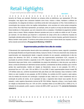 Abril 2011


tamanho da França, por exemplo. Dominam as compras online os eletrônicos, que representam 37% das
transações, mas alguns itens cresceram bastante como livros, música e vídeos, hardware e software de
computadores. As categorias de beleza e cosméticos ainda são muito pequenas no País. Outra tendência é a
concentração das compras online nas regiões metropolitanas, como acontece em outros países emergentes
como a China. Rio e São Paulo representam, por exemplo, entre um quarto e um terço do total das transações.
Outra tendência é o frete gratuito, que vem crescendo entre os varejistas. A facilidade de pagamento também
ajuda a área a crescer. Muitos varejistas oferecem parcelas sem juros no cartão de crédito em até 10 vezes,
por exemplo. Um dos fatores que emperram o crescimento do varejo online são os altíssimos impostos de
importação cobrados pelos produtos. O Brasil é um dos que cobra os maiores impostos, ganhando inclusive do
México também neste quesito. O comércio entre países torna-se quase inviável devido aos impostos, embora
tenha crescido sensivelmente. (Propaganda & Marketing 11/04/2011)


                           Supermercados prevêem leve alta de vendas

O faturamento dos supermercados deverá sofrer leve aceleração nos próximos meses, segundo o presidente
da Associação Brasileira de Supermercados (Abras), Sussumu Honda. O ritmo de crescimento das vendas dos
supermercados vem desacelerando desde o segundo semestre do ano passado, paralelamente à alta dos
preços dos alimentos. Em 2010, as vendas reais dos supermercados aumentaram 4,2%, enquanto no
acumulado do primeiro trimestre a expansão é de 2,79%. Segundo Honda, alguns fatores devem acelerar o
faturamento daqui para frente, como a estabilidade nos preços dos alimentos e a lata dos juros, que tende a
elevar a venda de alimentos em detrimento de bens duráveis. Levantamento da Abras constatou que o nível de
perdas dos supermercados, medido em relação ao faturamento, recuou no ano passado. Em 2010, o
percentual ficou em 1,6%, ante 1,8% de 2009 e 2,1% de 2008. O setor supermercadista deverá investir R$
3,76 bilhões neste ano, conforme levantamento feito pela Abras com 282 empresas. Esse montante é 3,59%
inferior ao valor investido no ano passado, de R$ 3,9 bilhões. Ao contrário de 2010, quando o setor aplicou
mais da metade dos recursos em construção e aquisição de lojas, neste ano o maior investimento será na
construção de pontos de venda. Já em aquisição de lojas, o segmento deve reduzir seus aportes. No ano
passado, o setor registrou faturamento nominal de R$ 150,4 bilhões. Segundo a Abras, o lucro líquido médio
em relação ao faturamento ficou em 1,9% em 2010, resultado inferior ao de 2009 (2,2%) e 2008 (2,1%). O
indicador do ano passado, porém, supera o número de 2005 a 2007, que era de 1,7%. (Jornal do Commercio
29/04/2011)




Retail Highlights - p. 4 de 5
Coordenação: Gabriela Maia e Camila Stefani
 