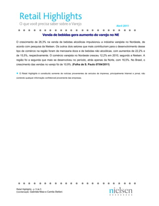 Abril 2011


                           Venda de bebidas gera aumento do varejo no NE

O crescimento de 26,3% na venda de bebidas alcoólicas impulsionou a indústria varejista no Nordeste, de
acordo com pesquisa da Nielsen. Os outros dois setores que mais contribuíram para o desenvolvimento desse
tipo de comércio na região foram de mercearia doce e de bebidas não alcoólicas, com aumentos de 22,2% e
de 15,5%, respectivamente. O comércio varejista no Nordeste cresceu 12,2% em 2010, segundo a Nielsen. A
região foi a segunda que mais se desenvolveu no período, atrás apenas da Norte, com 16,5%. No Brasil, o
crescimento das vendas no varejo foi de 10,9%. (Folha de S. Paulo 07/04/2011)


●   O Retail Highlights é constituído somente de notícias provenientes de veículos de imprensa, principalmente Internet e jornal, não

contendo qualquer informação confidencial proveniente das empresas.




Retail Highlights - p. 5 de 5
Coordenação: Gabriela Maia e Camila Stefani
 