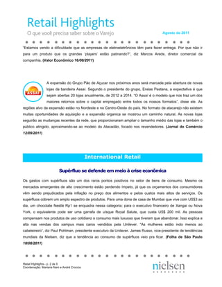 Agosto de 2011



“Estamos vendo a dificuldade que as empresas de eletroeletrônicos têm para fazer entrega. Por que não ir
para um produto que os grandes ‘players’ estão patinando?”, diz Marcos Arede, diretor comercial da
companhia. (Valor Econômico 16/08/2011)




                A expansão do Grupo Pão de Açucar nos próximos anos será marcada pela abertura de novas
                lojas da bandeira Assaí. Segundo o presidente do grupo, Enéas Pestana, a expectativa é que
                sejam abertas 20 lojas anualmente, de 2012 a 2014. “O Assaí é o modelo que nos traz um dos
                maiores retornos sobre o capital empregado entre todos os nossos formatos”, disse ele. As
regiões alvo da expansão estão no Nordeste e no Centro-Oeste do país. No formato de atacarejo não existem
muitas oportunidades de aquisição e a expansão organica se mostrou um caminho natural. As novas lojas
seguirão as mudanças recentes da rede, que proporcionaram ampliar o tamanho médio das lojas e também o
público atingido, aproximando-se ao modelo do Atacadão, focado nos revendedores. (Jornal do Comércio
12/09/2011)




                                            International Retail

                         Supérfluo se defende em meio à crise econômica

Os gastos com supérfluos são um dos raros pontos positivos no setor de bens de consumo. Mesmo os
mercados emergentes de alto crescimento estão perdendo ímpeto, já que os orçamentos dos consumidores
vêm sendo prejudicados pela inflação no preço dos alimentos e pelos custos mais altos de serviços. Os
supérfluos cobrem um amplo espectro de produtos. Para uma dona de casa de Mumbai que vive com US$3 ao
dia, um chocolate Nestlé Rp1 se enquadra nessa categoria; para o executivo financeiro de Xangai ou Nova
York, o equivalente pode ser uma garrafa de uísque Royal Salute, que custa US$ 200 mil. As pessoas
compensam nos produtos de uso cotidiano o consumo mais luxuoso que tiveram que abandonar. Isso explica a
alta nas vendas dos xampus mais caros vendidos pela Unilever. “As mulheres estão indo menos ao
cabeleireiro”, diz Paul Pohlman, presidente executivo da Unilever. James Russo, vice-presidente de tendências
mundiais da Nielsen, diz que a tendência ao consumo de supérfluos veio pra ficar. (Folha de São Paulo
10/08/2011)




Retail Highlights - p. 2 de 5
Coordenação: Mariana Nani e André Croccia
 