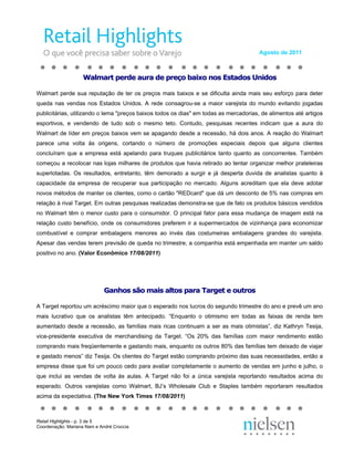 Agosto de 2011



                    Walmart perde aura de preço baixo nos Estados Unidos

Walmart perde sua reputação de ter os preços mais baixos e se dificulta ainda mais seu esforço para deter
queda nas vendas nos Estados Unidos. A rede consagrou-se a maior varejista do mundo evitando jogadas
publicitárias, utilizando o lema "preços baixos todos os dias" em todas as mercadorias, de alimentos até artigos
esportivos, e vendendo de tudo sob o mesmo teto. Contudo, pesquisas recentes indicam que a aura do
Walmart de líder em preços baixos vem se apagando desde a recessão, há dois anos. A reação do Walmart
parece uma volta às origens, cortando o número de promoções especiais depois que alguns clientes
concluíram que a empresa está apelando para truques publicitários tanto quanto as concorrentes. Também
começou a recolocar nas lojas milhares de produtos que havia retirado ao tentar organizar melhor prateleiras
superlotadas. Os resultados, entretanto, têm demorado a surgir e já desperta duvida de analistas quanto à
capacidade da empresa de recuperar sua participação no mercado. Alguns acreditam que ela deve adotar
novos métodos de manter os clientes, como o cartão "REDcard" que dá um desconto de 5% nas compras em
relação à rival Target. Em outras pesquisas realizadas demonstra-se que de fato os produtos básicos vendidos
no Walmart têm o menor custo para o consumidor. O principal fator para essa mudança de imagem está na
relação custo benefício, onde os consumidores preferem ir a supermercados de vizinhança para economizar
combustível e comprar embalagens menores ao invés das costumeiras embalagens grandes do varejista.
Apesar das vendas terem previsão de queda no trimestre, a companhia está empenhada em manter um saldo
positivo no ano. (Valor Econômico 17/08/2011)




                             Ganhos são mais altos para Target e outros

A Target reportou um acréscimo maior que o esperado nos lucros do segundo trimestre do ano e prevê um ano
mais lucrativo que os analistas têm antecipado. “Enquanto o otimismo em todas as faixas de renda tem
aumentado desde a recessão, as famílias mais ricas continuam a ser as mais otimistas”, diz Kathryn Tesija,
vice-presidente executiva de merchandising da Target. “Os 20% das famílias com maior rendimento estão
comprando mais freqüentemente e gastando mais, enquanto os outros 80% das famílias tem deixado de viajar
e gastado menos” diz Tesija. Os clientes do Target estão comprando próximo das suas necessidades, então a
empresa disse que foi um pouco cedo para avaliar completamente o aumento de vendas em junho e julho, o
que inclui as vendas de volta às aulas. A Target não foi a única varejista reportando resultados acima do
esperado. Outros varejistas como Walmart, BJ’s Wholesale Club e Staples também reportaram resultados
acima da expectativa. (The New York Times 17/08/2011)



Retail Highlights - p. 3 de 5
Coordenação: Mariana Nani e André Croccia
 
