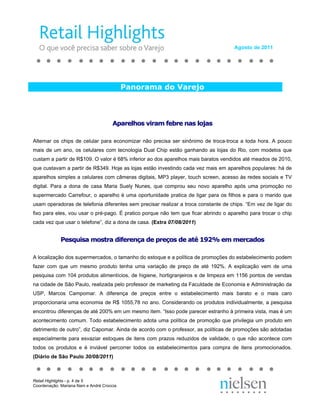 Agosto de 2011




                                            Panorama do Varejo



                                       Aparelhos viram febre nas lojas

Alternar os chips de celular para economizar não precisa ser sinônimo de troca-troca a toda hora. A pouco
mais de um ano, os celulares com tecnologia Dual Chip estão ganhando as lojas do Rio, com modelos que
custam a partir de R$109. O valor é 68% inferior ao dos aparelhos mais baratos vendidos até meados de 2010,
que custavam a partir de R$349. Hoje as lojas estão investindo cada vez mais em aparelhos populares: há de
aparelhos simples a celulares com câmeras digitais, MP3 player, touch screen, acesso às redes sociais e TV
digital. Para a dona de casa Maria Suely Nunes, que comprou seu novo aparelho após uma promoção no
supermercado Carrefour, o aparelho é uma oportunidade pratica de ligar para os filhos e para o marido que
usam operadoras de telefonia diferentes sem precisar realizar a troca constante de chips. “Em vez de ligar do
fixo para eles, vou usar o pré-pago. É pratico porque não tem que ficar abrindo o aparelho para trocar o chip
cada vez que usar o telefone”, diz a dona de casa. (Extra 07/08/2011)


             Pesquisa mostra diferença de preços de até 192% em mercados

A localização dos supermercados, o tamanho do estoque e a política de promoções do estabelecimento podem
fazer com que um mesmo produto tenha uma variação de preço de até 192%. A explicação vem de uma
pesquisa com 104 produtos alimentícios, de higiene, hortigranjeiros e de limpeza em 1156 pontos de vendas
na cidade de São Paulo, realizada pelo professor de marketing da Faculdade de Economia e Administração da
USP, Marcos Campomar. A diferença de preços entre o estabelecimento mais barato e o mais caro
proporcionaria uma economia de R$ 1055,78 no ano. Considerando os produtos individualmente, a pesquisa
encontrou diferenças de até 200% em um mesmo item. “Isso pode parecer estranho à primeira vista, mas é um
acontecimento comum. Todo estabelecimento adota uma política de promoção que privilegia um produto em
detrimento de outro”, diz Capomar. Ainda de acordo com o professor, as políticas de promoções são adotadas
especialmente para esvaziar estoques de itens com prazos reduzidos de validade, o que não acontece com
todos os produtos e é inviável percorrer todos os estabelecimentos para compra de itens promocionados.
(Diário de São Paulo 30/08/2011)



Retail Highlights - p. 4 de 5
Coordenação: Mariana Nani e André Croccia
 