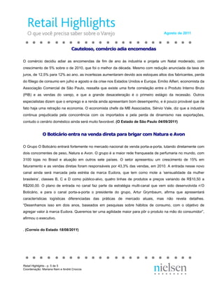 Agosto de 2011



                                 Cauteloso, comércio adia encomendas

O comércio decidiu adiar as encomendas de fim de ano às industria e projeta um Natal moderado, com
crescimento de 5% sobre o de 2010, que foi o melhor da década. Mesmo com redução anunciada da taxa de
juros, de 12,5% para 12% ao ano, as incertezas aumentaram devido aos estoques altos dos fabricantes, perda
do fôlego de consumo em julho e agosto e da crise nos Estados Unidos e Europa. Emílio Alfieri, economista da
Associação Comercial de São Paulo, ressalta que existe uma forte correlação entre o Produto Interno Bruto
(PIB) e as vendas do varejo, e que a grande desaceleração é o primeiro estágio da recessão. Outros
especialistas dizem que o emprego e a renda ainda apresentam bom desempenho, e é pouco provável que de
fato haja uma retração na economia. O economista chefe da MB Associados, Sérvio Vale, diz que a industria
continua prejudicada pela concorrência com os importados e pela perda de dinamismo nas exportações,
contudo o cenário doméstico ainda será muito favorável. (O Estado de São Paulo 04/09/2011)


             O Boticário entra na venda direta para brigar com Natura e Avon

O Grupo O Boticário entrará fortemente no mercado nacional de venda porta-a-porta, lutando diretamente com
dois concorrentes de peso, Natura e Avon. O grupo é a maior rede franqueada de perfumaria no mundo, com
3100 lojas no Brasil e atuação em outros sete países. O setor apresentou um crescimento de 15% em
faturamento e as vendas diretas foram responsáveis por 43,3% das vendas, em 2010. A entrada nesse novo
canal ainda será marcada pela estréia da marca Eudora, que tem como mote a ‘sensualidade da mulher
brasileira’, classes B, C e D como público-alvo, quatro linhas de produtos e preços variando de R$10,50 a
R$200,00. O plano de entrada no canal faz parte da estratégia multi-canal que vem sido desenvolvida n’O
Boticário, e para o canal porta-a-porta o presidente do grupo, Artur Grymbaum, afirma que apresentará
características logísticas diferenciadas das práticas de mercado atuais, mas não revela detalhes.
“Desenhamos isso em dois anos, baseados em pesquisas sobre hábitos de consumo, com o objetivo de
agregar valor à marca Eudora. Queremos ter uma agilidade maior para pôr o produto na mão do consumidor”,
afirmou o executivo.


. (Correio do Estado 18/08/2011)




Retail Highlights - p. 5 de 5
Coordenação: Mariana Nani e André Croccia
 