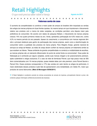 Agosto de 2011



                                                Valorosa santa de casa

O aumento da competitividade no comércio e maior poder de compra do brasileiro têm impactado as vendas
dos artigos de marcas próprias em duas frentes opostas. Ao mesmo tempo em que impulsionam o faturamento
relativo aos produtos com a marca de redes varejistas, as condições permitem uma disputa maior pela
preferência do consumidor. De acordo com dados de pesquisa Nielsen, o faturamento de marcas próprias
cresceu 14% nos quatro primeiros meses do ano. Ainda, apresentou participação de 4,6% nesse ano, contra
4,3% no mesmo período do ano passado. Apesar do crescimento, a concorrência com marcas regionais têm
sido o principal obstáculo para ganho de participação das marcas próprias, assim como a desinformação do
consumidor sobre a qualidade dos produtos de marca própria. Para Olegário Araújo, gerente nacional de
serviços ao varejo da Nielsen, as redes de varejo devem conferir às marcas próprias um tratamento similar ao
que recebem as líderes. “Nesse ambiente de grande competitividade no comércio e multiplicidade de escolhas,
as marcas próprias são um elemento diferenciador do ponto de venda frente os concorrentes”. Esse poder de
fidelização já é conhecido por alguns varejistas, aonde suas marcas chegam a ter posicionamento premium,
apelo sustentável e artigos exclusivos. É o caso da rede de farmácias Panvel, que hoje possui mais de 500
itens comercializados com 16 marcas próprias, quase metade delas com viés premium, como Panvel Secret e
Panvel Chic. Esses produtos correspondem a 17% das vendas em valor dentre os artigos de perfumaria. A
maior atratividade desses produtos é pelo fato de apresentarem uma rentabilidade, em média 4%, maior que
produtos de outros fabricantes. (Meio & Mensagem 05/09/2011)


●   O Retail Highlights é constituído somente de notícias provenientes de veículos de imprensa, principalmente Internet e jornal, não

contendo qualquer informação confidencial proveniente das empresas.




Retail Highlights - p. 6 de 5
Coordenação: Mariana Nani e André Croccia
 