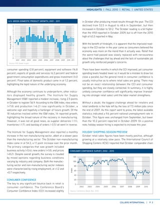 HIGHLIGHTS | FALL 2010 | RETAIL | UNITED STATES



 U.S. gRoSS DoMESTIc PRoDUcT gRoWTH, 2001 - 2011                                                            in October after producing mixed results through the year. The CCI
                    8                                                                                       declined from 53.5 in August to 48.6 in September, but then
                    7
                    6                                                                                       increased in October to 50.2. The October reading is a bit higher
                   4
                    5
                                                                                                            than the 49.8 reported in October 2009, but is off from the 2010
                    3                                                                                       high of 63.3 reported in May.
 Annual %, SAAR




                   2
                    1
                   0
                   -1
                                                                                         projected
                                                                                                            With the benefit of hindsight, it is apparent that the improved read-
                  -2
                  -3                                                                                        ings in the CCI earlier in the year came as consumers believed the
                  -4
                  -5                                                                                        economy was more on the mend than it actually was. Relief that
                  -6
                  -7
                                                                                                            the worst had passed was slowly replaced with nervousness
                  -8                                                                                        about the challenges that lay ahead and the lack of sustainable job
                        2001   2002   2003   2004   2005   2006   2007   2008   2009   2010 2011
 Source: IHS Global Insight
                                                                                                            growth only reinforced people’s concerns.

consumer spending (2.8 percent), equipment and software (16.8                                               There have been months in which the CCI improved, yet consumer
percent), exports of goods and services (6.3 percent) and federal                                           spending levels headed lower so it would be a mistake to draw too
government consumption expenditures and gross investment (4.0                                               close a parallel, but the general trend in consumer confidence is
percent). Final sales of domestic product came in at 1.2 percent,                                           usually instructive as to where retail sales are going. There may
highlighting the tepid nature of the underlying economy.                                                    not be an exact relationship between the CCI and consumer
                                                                                                            spending, but they are closely connected. In summary, it is highly
Although the economy continues to underperform, other indica-                                               unlikely consumer confidence will significantly improve (translat-
tors displayed healthy growth. The Institute for Supply                                                     ing into stronger retail sales) until the labor market strengthens.
Management (ISM) reported a modest increase, rising 2.5 points
in October to register 56.9. According to the ISM index, new orders                                         Without a doubt, the biggest challenge ahead for retailers and
(+7.8) and production (+6.2) rose significantly in October, a                                               retail landlords is the hole left by the loss of 7.5 million jobs since
welcome sign and hopefully a harbinger of future growth. Of the                                             the end of 2007. As this report went to press, the latest available
18 industries tracked within the ISM index, 14 reported growth,                                             statistics indicated a 9.6 percent national unemployment rate in
highlighting the broad nature of the recovery in manufacturing.                                             October. This figure was unchanged from September, but lower
However, it was not all good news, as supplier deliveries (-1.1),                                           than the 10.2 percent reported in October 2009. On a positive
inventories (-1.7), and backlog of orders (-0.5) all went in reverse.                                       note, holiday season hiring is expected to increase this year.

The Institute for Supply Management also reported a monthly          HolIDAy SHoPPINg SEASoN PREVIEW
increase in the non-manufacturing sector, albeit at a slower pace    October retail sales figures have been mostly positive, although
than the manufacturing sector. The October non-manufacturing         growing at a relatively slow pace. The International Council of
index came in at 54.3, a 1.1 point increase over the prior month.    Shopping Centers (ICSC) reported that October comparable chain
The primary categories that saw growth included
business activity (+5.6), new orders (+1.8), and prices    coNSUMER coNFIDENcE SURVEy, 2002 - 2010
(+8.2). Despite overall growth, the survey is clouded
                                                             120
by mixed opinions regarding business conditions
varying by industry and company. Both the manufac-           100

turing sector and non-manufacturing sector indexes            80
were characterized by rising employment, at +1.2 and
                                                                                           Index




                                                              60
+0.7 respectively.
                                                                                                     40

coNSUMER coNFIDENcE                                                                                  20

The key to any significant bounce back in retail is                                                  0
consumer confidence. The Conference Board’s                                                               2002   2003     2004   2005    2006    2007    2008    2009     2010

Consumer Confidence Index (CCI) increased slightly                                         Source: Conference Board, Nov. 2010




                                                                                                                                                 collIERS INTERNATIoNAl |        P. 3
 