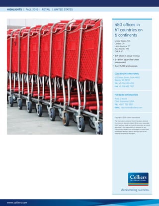 HIGHLIGHTS | FALL 2010 | RETAIL | UNITED STATES




                                                      480 offices in
                                                      61 countries on
                                                      6 continents
                                                      United States: 135
                                                      Canada: 39
                                                      Latin America: 17
                                                      Asia Pacific: 194
                                                      EMEA: 95
                                                  •   $1.9 billion in annual revenue
                                                  •   2.4 billion square feet under
                                                      management
                                                  •   Over 15,000 professionals


                                                      collIERS INTERNATIoNAl
                                                      601 Union Street, Suite 4800
                                                      Seattle, WA 98101
                                                      TEl +1 206 695 4200
                                                      FAX +1 206 682 7937



                                                      FoR MoRE INFoRMATIoN
                                                      Ross J. Moore
                                                      Chief Economist | USA
                                                      TEl +1 617 722 0221
                                                      EMAIl ross.moore@colliers.com




                                                      Copyright © 2010 Colliers International.

                                                      The information contained herein has been obtained
                                                      from sources deemed reliable. While every reasonable
                                                      effort has been made to ensure its accuracy, we cannot
                                                      guarantee it. No responsibility is assumed for any
                                                      inaccuracies. Readers are encouraged to consult their
                                                      professional advisors prior to acting on any of the
                                                      material contained in this report.




                                                                Accelerating success.


www.colliers.com
 