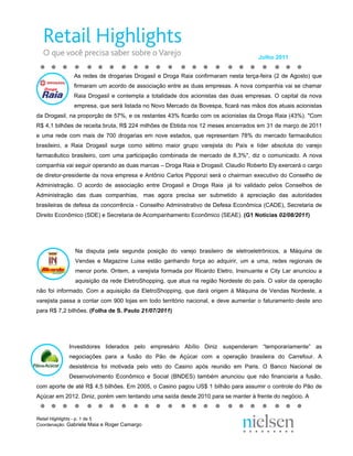 Julho 2011


               As redes de drogarias Drogasil e Droga Raia confirmaram nesta terça-feira (2 de Agosto) que
               firmaram um acordo de associação entre as duas empresas. A nova companhia vai se chamar
               Raia Drogasil e contempla a totalidade dos acionistas das duas empresas. O capital da nova
               empresa, que será listada no Novo Mercado da Bovespa, ficará nas mãos dos atuais acionistas
da Drogasil, na proporção de 57%, e os restantes 43% ficarão com os acionistas da Droga Raia (43%). "Com
R$ 4,1 bilhões de receita bruta, R$ 224 milhões de Ebtida nos 12 meses encerrados em 31 de março de 2011
e uma rede com mais de 700 drogarias em nove estados, que representam 78% do mercado farmacêutico
brasileiro, a Raia Drogasil surge como sétimo maior grupo varejista do País e líder absoluta do varejo
farmacêutico brasileiro, com uma participação combinada de mercado de 8,3%", diz o comunicado. A nova
companhia vai seguir operando as duas marcas – Droga Raia e Drogasil. Claudio Roberto Ely exercerá o cargo
de diretor-presidente da nova empresa e Antônio Carlos Pipponzi será o chairman executivo do Conselho de
Administração. O acordo de associação entre Drogasil e Droga Raia já foi validado pelos Conselhos de
Administração das duas companhias, mas agora precisa ser submetido à apreciação das autoridades
brasileiras de defesa da concorrência - Conselho Administrativo de Defesa Econômica (CADE), Secretaria de
Direito Econômico (SDE) e Secretaria de Acompanhamento Econômico (SEAE). (G1 Notícias 02/08/2011)




               Na disputa pela segunda posição do varejo brasileiro de eletroeletrônicos, a Máquina de
               Vendas e Magazine Luisa estão ganhando força ao adquirir, um a uma, redes regionais de
               menor porte. Ontem, a varejista formada por Ricardo Eletro, Insinuante e City Lar anunciou a
               aquisição da rede EletroShopping, que atua na região Nordeste do país. O valor da operação
não foi informado. Com a aquisição da EletroShopping, que dará origem à Máquina de Vendas Nordeste, a
varejista passa a contar com 900 lojas em todo território nacional, e deve aumentar o faturamento deste ano
para R$ 7,2 bilhões. (Folha de S. Paulo 21/07/2011)




             Investidores liderados pelo empresário Abílio Diniz suspenderam “temporariamente” as
             negociações para a fusão do Pão de Açúcar com a operação brasileira do Carrefour. A
             desistência foi motivada pelo veto do Casino após reunião em Paris. O Banco Nacional de
             Desenvolvimento Econômico e Social (BNDES) também anunciou que não financiaria a fusão,
com aporte de até R$ 4,5 bilhões. Em 2005, o Casino pagou US$ 1 bilhão para assumir o controle do Pão de
Açúcar em 2012. Diniz, porém vem tentando uma saída desde 2010 para se manter à frente do negócio. A


Retail Highlights - p. 1 de 5
Coordenação: Gabriela Maia e Roger Camargo
 
