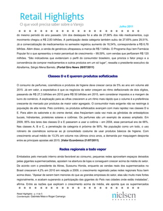 Julho 2011


do mesmo período do ano passado. Um dos destaques foi a alta de 27,66% dos não medicamentos, cujo
movimento chegou a R$ 2,83 bilhões. A participação desta categoria também subiu de 27,65% para 29,51%.
Já a comercialização de medicamentos no semestre registrou aumento de 16,54%, correspondente a R$ 6,76
bilhões. Além disso, a venda de genéricos ultrapassou a marca de R$ 1 bilhão. O Programa Aqui tem Farmácia
Popular foi o que apresentou o maior percentual de crescimento – 99,59%, com vendas que perfizeram R$ 120
milhões. “São indicadores que evidenciam o perfil do consumidor brasileiro, que prioriza o fator preço e a
conveniência de comprar medicamentos e outros produtos em um só lugar”, ressalta o presidente executivo da
Abrafarma, Sérgio Mena Barreto. (Portal Giro News 28/07/2011)


                          Classes D e E querem produtos sofisticados

O consumo de perfumes, cosméticos e produtos de higiene deve crescer cerca de 5% ao ano em volume até
2015. Já em valor, a expectativa é que os negócios do setor cresçam ao ritmo deflacionado de dois dígitos,
passando de R$ 27,3 bilhões em 2010 para R$ 50 bilhões em 2015, sem considerar impostos e a margem de
lucro do comércio. A explicação para as cifras crescerem a um ritmo mais rápido que o volume é a preferência
crescente do mercado por produtos de maior valor agregado. O consumidor mais exigente não se restringe à
população de alta renda. Pelo contrário, os produtos sofisticados avançam com mais rapidez nas classes D e
E. Para além do sabonete e do creme dental, elas freqüentam cada vez mais as gôndolas de antissépticos
bucais, hidratantes, protetores solares e colônias. Os perfumes são um exemplo de acesso ampliado. Em
2009, 85% dos lares das classes D e E passaram a usar a colônia – em 2004, esse percentual era de 66%.
Nas classes A, B e C, a penetração da categoria é próxima de 90%. Na população como um todo, o uso
rotineiro de cosméticos soma-se ao já consolidado costume de usar produtos básicos de higiene. Com
crescimento anual médio de 13,3% em volume nos últimos cinco anos, a demanda por maquiagem desponta
entre as principais apostas até 2015. (Valor Econômico 21/07/2011)


                                    Redes regionais a todo vapor

Embalados pelo mercado interno ainda favorável ao consumo, pequenas redes aproveitam espaços deixados
pelas gigantes supermercadistas, apostam na abertura de lojas e conseguem crescer acima da média do setor.
De acordo com o presidente da Abras, Sussumu Honda, enquanto as vendas reais dos supermercados no
Brasil cresceram 4,2% em 2010 em relação a 2009, o crescimento registrado pelas redes regionais ficou bem
acima disso. “Apesar de serem bem menores do que as grandes empresas do setor, elas são muito mais fortes
regionalmente, e acabam superando a participação das gigantes do País nas cidades onde estão instaladas”,
afirma. Entre as razões que explicam o crescimento acima da média, ele aponta que os supermercados


Retail Highlights - p. 4 de 5
Coordenação: Gabriela Maia e Roger Camargo
 