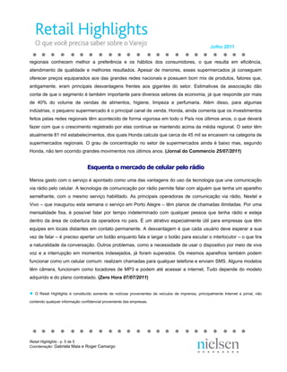 Julho 2011


regionais conhecem melhor a preferência e os hábitos dos consumidores, o que resulta em eficiência,
atendimento de qualidade e melhores resultados. Apesar de menores, esses supermercados já conseguem
oferecer preços equiparados aos das grandes redes nacionais e possuem bom mix de produtos, fatores que,
antigamente, eram principais desvantagens frentes aos gigantes do setor. Estimativas da associação dão
conta de que o segmento é também importante para diversos setores da economia, já que responde por mais
de 40% do volume de vendas de alimentos, higiene, limpeza e perfumaria. Além disso, para algumas
indústrias, o pequeno supermercado é o principal canal de venda. Honda, ainda comenta que os investimentos
feitos pelas redes regionais têm acontecido de forma vigorosa em todo o País nos últimos anos, o que deverá
fazer com que o crescimento registrado por elas continue se mantendo acima da média regional. O setor têm
atualmente 81 mil estabelecimentos, dos quais Honda calcula que cerca de 45 mil se encaixem na categoria de
supermercados regionais. O grau de concentração no setor de supermercados ainda é baixo mas, segundo
Honda, não tem ocorrido grandes movimentos nos últimos anos. (Jornal do Commercio 25/07/2011)


                                 Esquenta o mercado de celular pelo rádio

Menos gasto com o serviço é apontado como uma das vantagens do uso da tecnologia que une comunicação
via rádio pelo celular. A tecnologia de comunicação por rádio permite falar com alguém que tenha um aparelho
semelhante, com o mesmo serviço habilitado. As principais operadoras de comunicação via rádio, Nextel e
Vivo – que inaugurou esta semana o serviço em Porto Alegre – têm planos de chamadas ilimitadas. Por uma
mensalidade fixa, é possível falar por tempo indeterminado com qualquer pessoa que tenha rádio e esteja
dentro da área de cobertura da operadora no país. É um atrativo especialmente útil para empresas que têm
equipes em locais distantes em contato permanente. A desvantagem é que cada usuário deve esperar a sua
vez de falar – é preciso apertar um botão enquanto fala e largar o botão para escutar o interlocutor – o que tira
a naturalidade da conversação. Outros problemas, como a necessidade de usar o dispositivo por meio de viva
voz e a interrupção em momentos indesejados, já foram superados. Os mesmos aparelhos também podem
funcionar como um celular comum: realizam chamadas para qualquer telefone e enviam SMS. Alguns modelos
têm câmera, funcionam como tocadores de MP3 e podem até acessar a internet. Tudo depende do modelo
adquirido e do plano contratado. (Zero Hora 07/07/2011)


●   O Retail Highlights é constituído somente de notícias provenientes de veículos de imprensa, principalmente Internet e jornal, não

contendo qualquer informação confidencial proveniente das empresas.




Retail Highlights - p. 5 de 5
Coordenação: Gabriela Maia e Roger Camargo
 