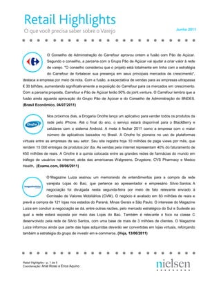 Junho 2011 




                O  Conselho  de  Administração  do  Carrefour  aprovou  ontem  a  fusão  com  Pão  de  Açúcar. 
                Segundo o conselho, a parceria com o Grupo Pão de Açúcar vai ajudar a criar valor à rede 
                de varejo. "O conselho considerou que o projeto está totalmente em linha com a estratégia 
                do  Carrefour  de  fortalecer  sua  presença  em  seus  principais  mercados  de  crescimento", 
destaca a empresa por meio de nota. Com a fusão, a expectativa de vendas para as empresas ultrapassa 
€ 30 bilhões, aumentando significativamente a exposição do Carrefour para os mercados em crescimento. 
Com a parceria proposta, Carrefour e Pão de Açúcar terão 50% da joint venture. O Carrefour lembra que a 
fusão  ainda  aguarda  aprovação  do  Grupo  Pão  de  Açúcar  e  do  Conselho  de  Administração  do  BNDES. 
(Brasil Econômico, 04/07/2011) 


                Nos próximos dias, a Drogaria Onofre lança um aplicativo para vender todos os produtos da 
                rede  pelo  iPhone.  Até  o  final  do  ano,  o  serviço  estará  disponível  para  o  BlackBerry  e 
                celulares  com  o  sistema  Android.  A  meta  é  fechar  2011  como  a  empresa  com  o  maior 
                número  de  aplicativos  baixados  no  Brasil.  A  Onofre  foi  pioneira  no  uso  de  plataformas 
virtuais  entre  as  empresas  de  seu  setor.  Seu  site  registra  hoje  10  milhões  de  page  views  por  mês,  que 
rendem 15 000 entregas de produtos por dia. As vendas pela internet representam 40% do faturamento de 
450  milhões  de  reais.  A  Onofre  é  a  quinta  colocada  entre  as  grandes  redes  de  farmácias  do  mundo  em 
tráfego  de  usuários  na  internet,  atrás  das  americanas  Walgreens,  Drugstore,  CVS  Pharmacy  e  Medco 
Health.  (Exame.com, 09/06/2011) 


                O Magazine  Luiza  assinou  um  memorando  de  entendimentos  para  a  compra  da  rede 
                varejista  Lojas  do  Baú,  que  pertence  ao  apresentador  e  empresário  Silvio Santos. A 
                negociação  foi  divulgada  nesta  segunda­feira  por  meio  de  fato  relevante  enviado  à 
                Comissão  de  Valores  Mobiliários  (CVM).  O  negócio  é  avaliado  em  83  milhões  de  reais  e 
prevê a compra de 121 lojas nos estados do Paraná, Minas Gerais e São Paulo. O interesse do Magazine 
Luiza em concluir a negociação se dá, entre outras razões, pelo mercado estratégico do Sul e Sudeste ao 
qual  a  rede  estará  exposta  por  meio  das  Lojas  do  Baú.  Também  é  relevante  o  foco  na  classe  C 
desenvolvido  pela  rede  de  Silvio  Santos,  com  uma  base  de  mais  de  3  milhões  de  clientes.  O  Magazine 
Luiza informou ainda que parte das lojas adquiridas deverão ser convertidas em lojas virtuais, reforçando 
também a estratégia do grupo de investir em e­commerce. (Veja, 13/06/2011)




Retail Highlights ­ p. 1 de 5 
Coordenação: Ariel Rossi e Érica Aquino 
 