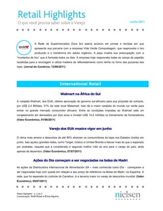 Junho 2011 




                A  Rede  de  Supermercados  Zona  Sul  assina  anúncio  em  jornais  e  revistas  em  que 
                apresenta  sua  parceria  com  a  empresa  Vide  Verde  Compostagem,  que  reaproveita  o  lixo 
                produzido  e  o  transforma  em  adubo  orgânico.  A  peça  mostra  sua  preocupação  com  a 
“montanha de lixo” que é formada todos os dias. A empresa hoje reaproveita todas as caixas de papelão 
recebidas  para  a  reciclagem  e  utiliza madeira  de  reflorestamento  como  lenha  no forno  das  pizzarias  das 
lojas. (Jornal do Comércio, 13/06/2011) 




                                           International Retail 

                                           Wa ma t n  Áf ic  do Su 
                                           W  lm  rt na  fr ca  o S  l 
                                            al  ar  a Á ri  a d  ul 

A varejista Walmart,  dos  EUA,  obteve  aprovação  do governo  sul­africano  para  sua  proposta  de  comprar, 
por  US$  2,4  Bilhões,  51%  da  rede  local  Massmart.  Isso  dá  à  maior  varejista  do  mundo  luz  verde  para 
entrar  no  grande  mercado  consumidor  africano.  Entre  as  condições  impostas  ao  Walmart  está  um 
congelamento  em  demissões  por  dois  anos  e  investir  US$  14,4  milhões  no  treinamento  de fornecedores 
(Valor Econômico, 01/06/2011) 


                              Va ej  do  EU  mo  tr  vi  or em ju  ho 
                              V  re o d  s E  A m  st a v go  m j  nh 
                               ar  jo  os  UA  os ra  ig  r e  un  o 

O clima mais ameno e descontos de até 80% atraíram os consumidores às lojas nos Estados Unidos em 
junho. Isso ajudou grandes redes, como Target, Costco e Limited Brands a faturar mais do que o esperado 
por  analistas,  naquele  que  é  considerado  o  segundo  melhor  mês  do  ano  para  o  varejo  do  país,  atrás 
apenas de dezembro. (Valor Econômico, 07/07/2011) 


               Aç  es do Di  co  eç  m a se  ne  oc ad  s na bo sa de Ma  ri 
               A  õe  o D a c  me  am a s  r n  go  ia  as n  ol  a d  ad i 
                çõ  s d  ia  om  ça       er  eg  ci  da  a b  ls  e M  dr 

As  ações  da  Distribuidora  Internacional  de  Alimentación  SA  – mais  conhecida  como  Dia  ­  começaram  a 
ser negociadas hoje com queda em relação a seu preço de referência na Bolsa de Madri, na Espanha. A 
rede, que foi separada do controle do Carrefour, é a terceira maior no varejo de descontos mundial.  (Valor 
Econômico, 05/07/2011)



Retail Highlights ­ p. 2 de 5 
Coordenação: Ariel Rossi e Érica Aquino 
 
