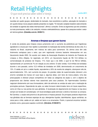 Junho 2011 



reunidas em quatro grupos: atratividade do mercado, risco econômico e político, saturação do mercado e 
em quanto tempo novos players estarão presentes na região. "O mercado varejista brasileiro está entrando 
de verdade na agenda das redes internacionais", afirma o consultor. Entre os segmentos que ele considera 
os mais promissores, estão o de vestuário, móveis e eletroeletrônicos, apesar de a pesquisa avaliar o setor 
em termos globais. (Estadão.com.br, 05/06/11) 




                                Ar  ma  e l mp  za qu  ge am lu  ro 
                                A om  s e li  pe  a q  e g  ra  uc os 
                                 ro  as  im  ez  ue  er  m l  cr  s
A venda de produtos para limpeza cresce juntamente com o aumento da preferência por fragrâncias
agradáveis e a busca por mais rapidez e praticidade na realização das tarefas domésticas do dia‐a‐dia. E a
indústria no Brasil, atualmente, tem motivos de sobra para comemorar. Os últimos anos têm sido
fortemente vantajosos para o setor, que vem registrando números bastante interessantes em seu
faturamento desde 2003. De acordo com dados da Associação Brasileira da Indústria de Produtos de
Limpeza e Afins (Abipla), foi registrado, em 2010, um faturamento líquido de R$ 13,5 bilhões na
comercialização de produtos de limpeza, 11% maior que o de 2009, o qual foi de R$12,2 bilhões,
representando um aumento de 7% em relação ao ano anterior. O setor vendeu 13,8 milhões de toneladas
durante o ano passado, contra 12,3 milhões de toneladas em 2009, demonstrando um crescimento de
12%. O sabão em pó e o sabão líquido, equivalentes a 30% da receita da categoria, alcançaram alta de,
aproximadamente, 10%, sem aumento de preços. As grandes redes de supermercados oferecem uma
enorme variedade de marcas em suas lojas e, algumas delas, com itens de marca própria. Uma das
preocupações é oferecer preços competitivos em todas as categorias da seção e, com o objetivo de
proporcionar aos clientes valores mais acessíveis para seus produtos. Os hipermercados Carrefour
negociam diretamente com seus fornecedores, além de estimular as vendas do setor com a realização de
promoções pontuais. Dependendo da ação, as redes fornecem determinados itens em locais específicos,
como em ilhas ou nas pontas de suas gôndolas. A localização do departamento de limpeza na loja deve
sempre ser levada em consideração. Um local estratégico pode estimular o cliente e favorecer as compras.
No Carrefour, a seção está próxima à de perfumaria e limpeza pessoal. Os principais produtos disponíveis
nas gôndolas são as famosas esponjas de aço, detergentes líquidos, desinfetantes, águas sanitárias, as
ceras para o chão, sabão em pó, sabão em barra e os amaciastes. Porém, é possível encontrar também
produtos como, graxa para sapatos e antimofo. (Gôndola, 01/06/2011)




Retail Highlights ­ p. 4 de 5 
Coordenação: Ariel Rossi e Érica Aquino 
 