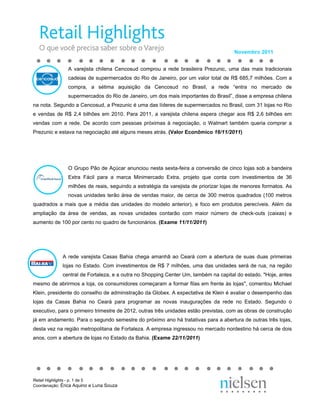 Novembro 2011


               A varejista chilena Cencosud comprou a rede brasileira Prezunic, uma das mais tradicionais
               cadeias de supermercados do Rio de Janeiro, por um valor total de R$ 685,7 milhões. Com a
               compra, a sétima aquisição da Cencosud no Brasil, a rede “entra no mercado de
               supermercados do Rio de Janeiro, um dos mais importantes do Brasil”, disse a empresa chilena
na nota. Segundo a Cencosud, a Prezunic é uma das líderes de supermercados no Brasil, com 31 lojas no Rio
e vendas de R$ 2,4 bilhões em 2010. Para 2011, a varejista chilena espera chegar aos R$ 2,6 bilhões em
vendas com a rede. De acordo com pessoas próximas à negociação, o Walmart também queria comprar a
Prezunic e estava na negociação até alguns meses atrás. (Valor Econômico 16/11/2011)




               O Grupo Pão de Açúcar anunciou nesta sexta-feira a conversão de cinco lojas sob a bandeira
               Extra Fácil para a marca Minimercado Extra, projeto que conta com investimentos de 36
               milhões de reais, seguindo a estratégia da varejista de priorizar lojas de menores formatos. As
               novas unidades terão área de vendas maior, de cerca de 300 metros quadrados (100 metros
quadrados a mais que a média das unidades do modelo anterior), e foco em produtos perecíveis. Além da
ampliação da área de vendas, as novas unidades contarão com maior número de check-outs (caixas) e
aumento de 100 por cento no quadro de funcionários. (Exame 11/11/2011)




             A rede varejista Casas Bahia chega amanhã ao Ceará com a abertura de suas duas primeiras
             lojas no Estado. Com investimentos de R$ 7 milhões, uma das unidades será de rua, na região
             central de Fortaleza, e a outra no Shopping Center Um, também na capital do estado. "Hoje, antes
mesmo de abrirmos a loja, os consumidores começaram a formar filas em frente às lojas", comentou Michael
Klein, presidente do conselho de administração da Globex. A expectativa de Klein é avaliar o desempenho das
lojas da Casas Bahia no Ceará para programar as novas inaugurações da rede no Estado. Segundo o
executivo, para o primeiro trimestre de 2012, outras três unidades estão previstas, com as obras de construção
já em andamento. Para o segundo semestre do próximo ano há tratativas para a abertura de outras três lojas,
desta vez na região metropolitana de Fortaleza. A empresa ingressou no mercado nordestino há cerca de dois
anos, com a abertura de lojas no Estado da Bahia. (Exame 22/11/2011)




Retail Highlights - p. 1 de 5
Coordenação: Érica Aquino e Luna Souza
 