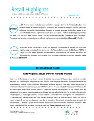 Novembro 2011




               A BR Pharma fechou na tarde desta quinta-feira a compra da rede de farmácias Big Ben, com
               sede em Belém. A empresa do grupo BTG investiu 500 milhões de reais para comprar 100% das
               ações da companhia. Raul Aguilera, fundador e principal acionista da Big Ben, passa a ser
               acionista da BR Pharma e principal executivo do grupo para o Norte e Nordeste pelos próximos
três anos. Com o acordo, a BR Pharma passa a um faturamento estimado em 2 bilhões de reais e 600 lojas.
Torna-se a quarta maior empresa do ramo no Brasil, e a terceira em número de lojas. (Exame 03/11/2011)




               A Drogasil acaba de receber o troféu “Os Melhores dos Maiores do Varejo”, um dos mais
               importantes prêmios do gênero, promovido pela Associação Comercial de São Paulo (ACSP). A
               Edição 2011 do prêmio Melhores dos Maiores foi o resultado de um trabalho de análise de
               demonstrações contábeis com cerca de 11 mil empresas presentes no mercado brasileiro. (Guia
da Farmácia 30/11/2011)




                                         International Retail

                    Rede Walgreens estuda entrar no mercado brasileiro

Maior rede de farmácias do mundo em número de pontos, a americana Walgreens quer entrar no mercado
brasileiro, e o caminho para isso pode ser uma parceria com varejistas brasileiras. A companhia esteve em
conversas com cadeias locais nos últimos dois meses, conforme apurou o Valor, para colher dados sobre o
cenário atual do setor. O Valor apurou que a BR Pharma, braço do segmento de farmácias do BTG Pactual, foi
procurada pelos americanos no mês passado. Trocaram algumas informações e a BR Pharma teria se
colocado de forma aberta a eventuais parcerias futuras. A drogaria Onofre também foi sondada informalmente
pela Walgreens. A rede nega que tenha existido encontros com investidores estrangeiros nos últimos tempos.
O interesse maior da rede americana hoje está em entender melhor a consolidação do varejo nos últimos
meses no país. E por isso tem buscado a opinião de executivos do mercado a respeito desse processo de
concentração. O Brasil é o quarto maior mercado de consumo de medicamentos no mundo, segundo o IMS
Health. Há mais de 60 mil farmácias e drogarias no Brasil. (Valor Econômico 30/11/2011)


Retail Highlights - p. 2 de 5
Coordenação: Érica Aquino e Luna Souza
 