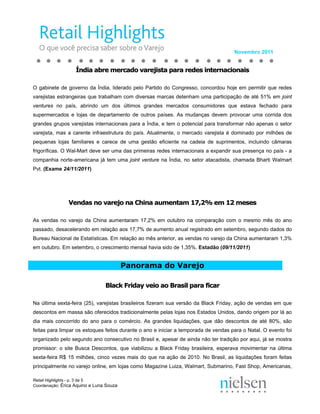 Novembro 2011


                   Índia abre mercado varejista para redes internacionais

O gabinete de governo da Índia, liderado pelo Partido do Congresso, concordou hoje em permitir que redes
varejistas estrangeiras que trabalham com diversas marcas detenham uma participação de até 51% em joint
ventures no país, abrindo um dos últimos grandes mercados consumidores que estava fechado para
supermercados e lojas de departamento de outros países. As mudanças devem provocar uma corrida dos
grandes grupos varejistas internacionais para a Índia, e tem o potencial para transformar não apenas o setor
varejista, mas a carente infraestrutura do país. Atualmente, o mercado varejista é dominado por milhões de
pequenas lojas familiares e carece de uma gestão eficiente na cadeia de suprimentos, incluindo câmaras
frigoríficas. O Wal-Mart deve ser uma das primeiras redes internacionais a expandir sua presença no país - a
companhia norte-americana já tem uma joint venture na Índia, no setor atacadista, chamada Bharti Walmart
Pvt. (Exame 24/11/2011)




                Vendas no varejo na China aumentam 17,2% em 12 meses

As vendas no varejo da China aumentaram 17,2% em outubro na comparação com o mesmo mês do ano
passado, desacelerando em relação aos 17,7% de aumento anual registrado em setembro, segundo dados do
Bureau Nacional de Estatísticas. Em relação ao mês anterior, as vendas no varejo da China aumentaram 1,3%
em outubro. Em setembro, o crescimento mensal havia sido de 1,35%. Estadão (09/11/2011)


                                         Panorama do Varejo

                                Black Friday veio ao Brasil para ficar

Na última sexta-feira (25), varejistas brasileiros fizeram sua versão da Black Friday, ação de vendas em que
descontos em massa são oferecidos tradicionalmente pelas lojas nos Estados Unidos, dando origem por lá ao
dia mais concorrido do ano para o comércio. As grandes liquidações, que dão descontos de até 80%, são
feitas para limpar os estoques feitos durante o ano e iniciar a temporada de vendas para o Natal. O evento foi
organizado pelo segundo ano consecutivo no Brasil e, apesar de ainda não ter tradição por aqui, já se mostra
promissor: o site Busca Descontos, que viabilizou a Black Friday brasileira, esperava movimentar na última
sexta-feira R$ 15 milhões, cinco vezes mais do que na ação de 2010. No Brasil, as liquidações foram feitas
principalmente no varejo online, em lojas como Magazine Luiza, Walmart, Submarino, Fast Shop, Americanas,

Retail Highlights - p. 3 de 5
Coordenação: Érica Aquino e Luna Souza
 