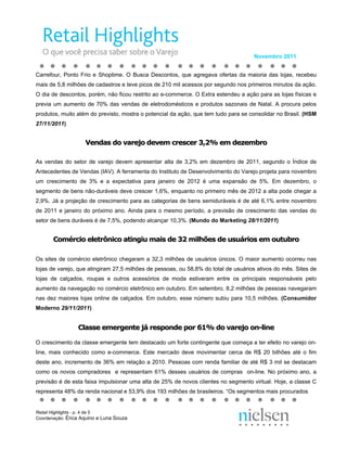 Novembro 2011


Carrefour, Ponto Frio e Shoptime. O Busca Descontos, que agregava ofertas da maioria das lojas, recebeu
mais de 5,8 milhões de cadastros e teve picos de 210 mil acessos por segundo nos primeiros minutos da ação.
O dia de descontos, porém, não ficou restrito ao e-commerce. O Extra estendeu a ação para as lojas físicas e
previa um aumento de 70% das vendas de eletrodomésticos e produtos sazonais de Natal. A procura pelos
produtos, muito além do previsto, mostra o potencial da ação, que tem tudo para se consolidar no Brasil. (HSM
27/11/2011)


                    Vendas do varejo devem crescer 3,2% em dezembro

As vendas do setor de varejo devem apresentar alta de 3,2% em dezembro de 2011, segundo o Índice de
Antecedentes de Vendas (IAV). A ferramenta do Instituto de Desenvolvimento do Varejo projeta para novembro
um crescimento de 3% e a expectativa para janeiro de 2012 é uma expansão de 5%. Em dezembro, o
segmento de bens não-duráveis deve crescer 1,6%, enquanto no primeiro mês de 2012 a alta pode chegar a
2,9%. Já a projeção de crescimento para as categorias de bens semiduráveis é de até 6,1% entre novembro
de 2011 e janeiro do próximo ano. Ainda para o mesmo período, a previsão de crescimento das vendas do
setor de bens duráveis é de 7,5%, podendo alcançar 10,3%. (Mundo do Marketing 28/11/2011)


       Comércio eletrônico atingiu mais de 32 milhões de usuários em outubro

Os sites de comércio eletrônico chegaram a 32,3 milhões de usuários únicos. O maior aumento ocorreu nas
lojas de varejo, que atingiram 27,5 milhões de pessoas, ou 58,8% do total de usuários ativos do mês. Sites de
lojas de calçados, roupas e outros acessórios de moda estiveram entre os principais responsáveis pelo
aumento da navegação no comércio eletrônico em outubro. Em setembro, 8,2 milhões de pessoas navegaram
nas dez maiores lojas online de calçados. Em outubro, esse número subiu para 10,5 milhões. (Consumidor
Moderno 29/11/2011)


                 Classe emergente já responde por 61% do varejo on-line

O crescimento da classe emergente tem destacado um forte contingente que começa a ter efeito no varejo on-
line, mais conhecido como e-commerce. Este mercado deve movimentar cerca de R$ 20 bilhões até o fim
deste ano, incremento de 36% em relação a 2010. Pessoas com renda familiar de até R$ 3 mil se destacam
como os novos compradores e representam 61% desses usuários de compras on-line. No próximo ano, a
previsão é de esta faixa impulsionar uma alta de 25% de novos clientes no segmento virtual. Hoje, a classe C
representa 48% da renda nacional e 53,9% dos 193 milhões de brasileiros. “Os segmentos mais procurados


Retail Highlights - p. 4 de 5
Coordenação: Érica Aquino e Luna Souza
 