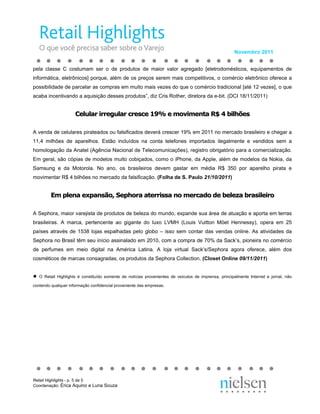 Novembro 2011


pela classe C costumam ser o de produtos de maior valor agregado [eletrodomésticos, equipamentos de
informática, eletrônicos] porque, além de os preços serem mais competitivos, o comércio eletrônico oferece a
possibilidade de parcelar as compras em muito mais vezes do que o comércio tradicional [até 12 vezes], o que
acaba incentivando a aquisição desses produtos”, diz Cris Rother, diretora da e-bit. (DCI 18/11/2011)


                      Celular irregular cresce 19% e movimenta R$ 4 bilhões

A venda de celulares pirateados ou falsificados deverá crescer 19% em 2011 no mercado brasileiro e chegar a
11,4 milhões de aparelhos. Estão incluídos na conta telefones importados ilegalmente e vendidos sem a
homologação da Anatel (Agência Nacional de Telecomunicações), registro obrigatório para a comercialização.
Em geral, são cópias de modelos muito cobiçados, como o iPhone, da Apple, além de modelos da Nokia, da
Samsung e da Motorola. No ano, os brasileiros devem gastar em média R$ 350 por aparelho pirata e
movimentar R$ 4 bilhões no mercado da falsificação. (Folha de S. Paulo 21/10/2011)


         Em plena expansão, Sephora aterrissa no mercado de beleza brasileiro

A Sephora, maior varejista de produtos de beleza do mundo, expande sua área de atuação e aporta em terras
brasileiras. A marca, pertencente ao gigante do luxo LVMH (Louis Vuitton Möet Hennessy), opera em 25
países através de 1538 lojas espalhadas pelo globo – isso sem contar das vendas online. As atividades da
Sephora no Brasil têm seu início assinalado em 2010, com a compra de 70% da Sack’s, pioneira no comércio
de perfumes em meio digital na América Latina. A loja virtual Sack’s/Sephora agora oferece, além dos
cosméticos de marcas consagradas, os produtos da Sephora Collection. (Closet Online 09/11/2011)


●   O Retail Highlights é constituído somente de notícias provenientes de veículos de imprensa, principalmente Internet e jornal, não

contendo qualquer informação confidencial proveniente das empresas.




Retail Highlights - p. 5 de 5
Coordenação: Érica Aquino e Luna Souza
 