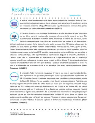 Setembro 2011 


                A  rede  de  farmácias  cearense  Pague  Menos  solicitou  registro  de  companhia  aberta  à  CVM, 
                segundo informações disponíveis no site da autarquia nesta quinta­feira. De acordo com ranking 
                por vendas da Abrafarma, a Pague Menos ocupa a segunda colocação nacional, atrás apenas 
                da Drogaria São Paulo. (Jornal do Commercio 02/09/2011) 


                O Carrefour Brasil concluiu o processo de fechamento de lojas deficitárias no país, como parte 
                de  seu  último  plano  de  reestruturação  conduzido  pelo  comando  há  cerca  de  um  ano.  Oito 
                supermercados  da  bandeira  Carrefour  Bairro,  localizados  no  interior  de  São  Paulo,  foram 
                fechados na segunda­feira. Quatro eram em Ribeirão Preto, que passa a ter um ponto apenas. 
No  total,  desde  que  começou  a  fechar  pontos  no  país,  quatro  semanas  atrás,  14  lojas  da  rede  pararam  de 
funcionar.  As  lojas  próprias  que  foram  fechadas  serão  vendidas,  num  total  de  dez  pontos,  apurou  o  Valor. 
Existem redes de médio e grande porte interessadas. Desde que o grupo francês trocou quase toda a linha de 
frente da empresa no país, em julho de 2010, quando a matriz descobriu um rombo bilionário nas operações, a 
subsidiária  fechou  vinte  lojas,  entre  supermercados  e  hipermercados.  Segundo  a  companhia,  atualmente  o 
Carrefour  opera  com  103  hipermercados,  41  supermercados  e  74  lojas  Atacadão  no  país.  O  Carrefour  já 
conduziu  uma  série  de  mudanças  na  forma  de  operar  no  país  na  última  década.  A  reorganização  atual  dos 
negócios comandada há um ano, tem como pano de fundo a perda de rentabilidade operacional da cadeia no 
país.  E  a  necessidade  de  a  empresa  alinhar  a  sua  estratégia  com  aquela  definida  globalmente.  (Valor 
Econômico 28/09/2011) 


                O empresário Pedro Joanir Zonta inaugurou a 31ª loja de sua rede de supermercados Condor. 
                Será  a  primeira  de  três  que  estão  previstas  para  o  ano  e  que vão  demandar  investimentos  de 
                R$ 100 milhões. Com as 33 unidades, ele pretende bater com três anos de antecedência a meta 
                de faturar R$ 2 bilhões. No ano passado, a rede Condor, uma das maiores do Paraná na área 
de  varejo,  registrou  faturamento  de  R$  1,7  bilhão.  Zonta  não  revela  quais  são  os  planos  para  2014,  mas  já 
conta  que  em  2012  planeja  abrir  mais  dois  hipermercados,  em  Curitiba  e  em  Pinhas  (PR).  Na  capital 
paranaense  a  empresa  está  em  17  endereços.  E  é  no  Estado  que  pretende  continuar  crescendo.  “Aqui  já 
temos nossa estrutura logística e de publicidade”, diz. Questionado se o crescimento da rede pode passar por 
aquisições,  já  que  em  2004  ele  demonstrou  interesse  pelas  unidades  do  grupo  Sonae  no  Paraná,  que 
acabaram  sendo  vendidas  para  o  Walmart,  ele  responde:  “Eu  gosto  de  crescer  organicamente.  Se  aparecer 
oportunidade,  vou  olhar.”  Abertura  de  capital  e  captação  de  dinheiro  no  mercado  estão  descartadas.  (Valor 
Econômico 14/09/2011)




Retail Highlights ­ p. 1 de 5 
Coordenação: Gabriela Maia e Ariel Rossi 
 
