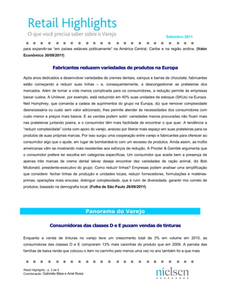Setembro 2011 


para  expandir­se  “em  países  estáveis  politicamente”  na  América  Central,  Caribe  e  na  região  andina.  (Valor 
Econômico 30/09/2011) 


                   Fa  ri  an es re  uz  m va ie  ad  s d  pr  du os na Eu op 
                   F  br ca  te  ed  ze  v  ri  da  es de  ro  ut  s n  ur  pa 
                    ab ic  nt  s r  du  em  ar ed  de  e p od  to  a E  ro  a 

Após anos dedicados a desenvolver variedades de cremes dentais, xampus e barras de chocolate, fabricantes 
estão  começando  a  reduzir  suas  linhas  –  e,  consequentemente,  a  descongestionar  as  prateleiras  dos 
mercados.  Além  de  tornar  a vida  menos  complicada  para  os  consumidores,  a  redução  permite  às  empresas 
baixar custos. A Unilever, por exemplo, está reduzindo em 40% suas unidades de estoque (SKUs) na Europa. 
Neil  Humphrey,  que  comanda  a  cadeia  de  suprimentos  do  grupo  na  Europa,  diz  que  remover  complexidade 
desnecessária  ou  custo  sem valor  adicionado, lhes  permite  atender  às  necessidades  dos  consumidores  com 
custo menor e preços mais baixos. E as vendas podem subir: variedades menos procuradas não ficam mais 
nas  prateleiras  juntando  poeira,  e  o  consumidor  têm mais  facilidade  de  encontrar  o  que  quer.  A  tendência  a 
“reduzir complexidade” conta com apoio do varejo, ansioso por liberar mais espaço em suas prateleiras para os 
produtos de suas próprias marcas. Por isso surgiu uma cooperação entre varejo e fabricantes para oferecer ao 
consumidor algo que o ajude, em lugar de bombardeá­lo com um excesso de produtos. Ainda assim, as múltis 
americanas vêm se mostrando mais resistentes aos esforços de redução. A Procter & Gamble argumenta que 
o  consumidor  prefere  ter  escolha  em  categorias  específicas.  Um  consumidor  que  aceite  bem  a  presença  de 
apenas  três  marcas  de  creme  dental  talvez  deseje  encontrar  dez  variedades  de  ração  animal,  diz  Bob 
Mcdonald, presidente­executivo do grupo. Como reduzir linhas? Empresas podem  analisar uma simplificação 
que  considere:  fechar  linhas  de  produção  e  unidades  locais;  reduzir  fornecedores,  formulações  e  matérias­ 
primas;  operações  mais  enxutas;  distinguir  complexidade,  que  é  ruim  de  diversidade;  garantir mix correto de 
produtos, baseado na demografia local. (Folha de São Paulo 26/09/2011) 




                                            Panorama do Varejo 

                 Co  su  id  ra  da  cl  ss  s D e E p  xa  ve  da  de ti  tu as 
                 C  ns  mi  or  s d  s c as  es D e E pu  am  en  as d  in ur  s 
                  on  um do as  as  la  se             ux  m v  nd  s e t nt  ra 

Enquanto  a  venda  de  tinturas  no  varejo  teve  um  crescimento  total  de  3%  em  volume  em  2010,  as 
consumidoras  das  classes  D  e  E  compraram  13%  mais  caixinhas  do  produto  que  em  2009.  A  parcela  das 
famílias de baixa renda que colocou o item no carrinho pelo menos uma vez no ano também foi a que mais




Retail Highlights ­ p. 3 de 5 
Coordenação: Gabriela Maia e Ariel Rossi 
 