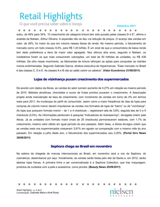 Setembro 2011 


subiu, de 49% para 54%. “O crescimento da categoria tintura tem sido puxado pelas classes D e E”, afirma o 
analista da Nielsen, Arthur Oliveira. A expansão não se deu via redução de preços. O avanço das vendas em 
valor,  de  28%,  foi  maior  do  que  em  volume  nessas  faixas  de  renda.  No  mesmo  período,  o  faturamento  do 
mercado como um todo cresceu 9,4%, para R$ 1,43 bilhão. É um sinal de que a consumidora de baixa renda 
tem  dado  preferência  a  itens  de  maior  valor  agregado.  Nos  últimos  dois  anos,  segundo  a  Nielsen,  os 
nordestinos  foram  os  que  mais  consumiram  colorações,  um  total  de  50  milhões  de  unidades,  ou  R$  439 
milhões.  De  olho  nesse  movimento,  as  fabricantes  de  tintura  reforçam  as  ações  para  conquistar  as  clientes 
menos endinheiradas. Segundo Gabriela Garcia, diretora executiva da Hypermarcas, “Esse mercado no Brasil 
é das classes C, D e E. As classes A e B vão ao salão colorir os cabelos”. (Valor Econômico 21/09/2011) 


                Lo as de vi  in  an  a p  xa  cr  sc me  to do  su  er  er  ad  s 
                L  ja  e v zi  ha  ça pu  am  re  ci  en o d  s s  pe me ca  os 
                 oj  s d  iz nh  nç  ux  m c es  im  nt  os  up  rm  rc  do 

De acordo com dados da Abras, as vendas do setor somam aumento de 4,27% em relação ao mesmo período 
de  2010.  Bebidas  alcoólicas,  chocolates  e  sucos  de  frutas  prontos  puxaram  o  crescimento.  A  Associação 
projeta  ainda  manutenção  da  taxa  de  crescimento,  com  incremento  de  vendas  em  torno  de  4%  em  termos 
reais para 2011. As mudanças do perfil do consumidor, assim como a maior freqüência de idas às lojas para 
compras de volume menor devem impulsionar as vendas nos formatos de lojas de “bairro” ou de “vizinhança”. 
As lojas que possuem formato menor – de 1 a 4 checkouts ­, registraram alta de 3,8%, seguida das de 5 a 9 
checkouts (2,5%). As informações pertencem à pesquisa “Indicadores do Autosserviço”, divulgada ontem pela 
Abras.  Já  as  unidades  com  formato  maior  (mais  de  20  checkouts)  permaneceram  estáveis,  com  1,7%  de 
crescimento, mesmo valor obtido em igual período do ano passado. Além disso, a Abras divulgou ontem que 
as vendas reais nos supermercados cresceram 3,91% em agosto na comparação com o mesmo mês do ano 
passado.  Em  relação  a  julho  deste  ano,  o  faturamento  dos  supermercados  caiu  2,20%.  (Portal  Giro  News 
29/09/2011) 


                                Se  ho a c  eg  ao Br  si  em no  em  ro 
                                S  ph  ra ch  ga  o B as l e  n  ve  br 
                                 ep  or  he  a a  ra  il  m ov  mb o 

Na  esteira  da  chegada  de  marcas  internacionais  ao  Brasil,  em  novembro  será  a  vez  da  Sephora,  de 
cosméticos, desembarcar por aqui. Inicialmente, as vendas serão feitas pelo site da Sacks e, em 2012, serão 
abertas  lojas  físicas.  A  primeira  linha  a  ser  comercializada  é  a  Sephora  Collection,  que  traz  maquiagem, 
produtos de cuidados com a pele e acessórios, como pincéis. (Beauty News 25/09/2011)




Retail Highlights ­ p. 4 de 5 
Coordenação: Gabriela Maia e Ariel Rossi 
 
