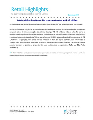 Setembro 2011 


              Of  rt  pú  li  a d  aç  es da Ti  po  e m  vi  en ar at  R$ 2 b lh  es 
              O er a p  bl ca de  çõ  s d  im  od  mo  im  nt  r a é R  2 bi hõ  s 
               fe ta  úb ic  e a  õe  a T m p  de  ov me  ta  té  $           il  õe 

A operadora de telecomunicações TIM fará uma oferta pública de ações que pode movimentar cerca de R$ 2 


bilhões, considerando o preço de fechamento da ação na véspera. A oferta acontece depois de a empresa ter 
comprado  ativos  de  telecomunicações  da  AES  no  Brasil  por  R$  1,6  bilhão  no  mês  de  julho.  Na  oferta,  a 
empresa negociará 190.796.858 ações ordinárias, com esforços de venda no exterior. Com isso, considerando 
o preço de fechamento da ação da TIM na quarta­feira, de R$ 9,04, a operação poderá levantar cerce de R$ 
1,72  bilhão.  A  operação  prevê  ainda  um  lote  adicional  de  15%  das  ações  ofertadas.  Em  comunicado,  a 
Telecom Itália afirmou que vai subscrever 66,94% da oferta de sua controlada no Brasil. Os atuais acionistas 
poderão  comprar  os  papéis  na  proporção  de  suas  participações  na  operadora.  (Folha  de  São  Paulo 
16/09/2011) 


●  O  Retail  Highlights  é  constituído  somente  de  notícias  provenientes  de  veículos  de  imprensa,  principalmente  Internet  e  jornal,  não 
contendo qualquer informação confidencial proveniente das empresas.




Retail Highlights ­ p. 5 de 5 
Coordenação: Gabriela Maia e Ariel Rossi 
 