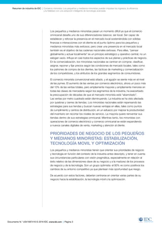 Documento N.° US41697416 © 2016 IDC. www.idc.com | Página 3
Resumen de industria de IDC  |  Comercio minorista: Los pequeños y medianos minoristas pueden impulsar los ingresos, la eficiencia
y la fidelidad con una adopción inteligente de tecnología avanzada
Los pequeños y medianos minoristas pasan un momento difícil ya que el comercio
omnicanal desafía uno de sus diferenciadores básicos: ser local. Ser capaz de
establecer y reforzar la presencia en el mercado local sosteniéndola con sólidas
finanzas e interacciones con el cliente es el punto óptimo para los pequeños y
medianos minoristas más exitosos; pero crear una presencia en el mercado local
también es el objetivo de las cadenas nacionales exitosas. Para ellas, “pensar
globalmente y actuar localmente” es un principio estratégico y operativo central, no un
eslogan vacío. Influye en casi todos los aspectos de sus planes y prácticas de negocio.
En la comercialización, los minoristas nacionales se centran en comprar, clasificar,
asignar, reponer y fijar precios según las condiciones de mercado locales, tales como
los patrones de compra de los clientes, las tácticas de marketing y comercialización
de los competidores, y los atributos de los grandes segmentos de consumidores.
El comercio minorista convencional está sitiado, y el aguijón se siente más en el nivel
de las pymes. El aumento de las ventas por comercio electrónico, ahora un poco más
del 10% de las ventas totales, pero ampliamente mayores y ampliamente menores en
todas las clases de mercadería según los segmentos de la industria, ha exacerbado
la preocupación de décadas de que el mercado minorista está “abarrotado”.
Las ventas por metro cuadrado están disminuyendo. La industria se ha visto afectada
por quiebras y cierres de tiendas. Los minoristas nacionales están repensando las
estrategias para sus tiendas y buscan nuevas ventajas en ellas, tales como puntos
de cumplimiento y centros de distribución, en un esfuerzo por mejorar la productividad
del inventario sin recortar los niveles de servicio. La mayoría quiere reinventar sus
tiendas dentro de sus estrategias omnicanal. Mientras tanto, los minoristas con
operaciones de comercio electrónico y comercio omnicanal se están expandiendo
a nuevos canales digitales de venta, marketing y atención al cliente.
PRIORIDADES DE NEGOCIO DE LOS PEQUEÑOS
Y MEDIANOS MINORISTAS: ESTABILIZACIÓN,
TECNOLOGÍA MOVIL Y OPTIMIZACIÓN
Los pequeños y medianos minoristas tienen que orientar sus prioridades de negocio
y tecnología en función del contexto de la industria antes descripto, y tener en cuenta
sus circunstancias particulares con visión pragmática, especialmente en relación al
éxito relativo de las dimensiones clave de su negocio y a la madurez de los procesos
de negocio y de la tecnología. Son un grupo optimista: el 80% ve como positivos los
cambios de su entorno competitivo ya que plantean más oportunidad que riesgo.
De acuerdo con estos factores, deberían centrarse en orientar varias partes de su
negocio hacia la estabilización, la tecnología móvil o la optimización.
 