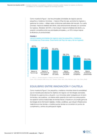 Documento N.° US41697416 © 2016 IDC. www.idc.com | Página 4
Resumen de industria de IDC  |  Comercio minorista: Los pequeños y medianos minoristas pueden impulsar los ingresos, la eficiencia
y la fidelidad con una adopción inteligente de tecnología avanzada
Como muestra la Figura 1, las tres principales prioridades de negocio para los
pequeños y medianos minoristas —mejorar el flujo de caja, aumentar los ingresos y
gestionar los costos— reflejan estas condiciones particulares del mercado. Su cuarta
prioridad, mejorar la fidelidad del cliente, está estrechamente alineada con aumentar
los ingresos. Alrededor del 33% o más incluyen mejorar la fidelidad del cliente y su
posición competitiva entre sus prioridades principales, y un 25% incluye mejorar
la eficiencia y la productividad.
FIGURA 1
Las principales prioridades de negocio para los pequeños y medianos
minoristas son financieras: Crecimiento del flujo de caja y de los ingresos
EQUILIBRIO ENTRE INNOVACIÓN Y CAUTELA
Como muestra la Figura 2, los pequeños y medianos minoristas tienen la sensibilidad
que se necesita para alcanzar los objetivos de negocio con tecnologías avanzadas.
Entienden la urgencia de su situación. Los minoristas están fustigados por el cierre
de tiendas y las quiebras. Los líderes están pasando de invertir sus presupuestos
de capital en activos tradicionales de tiendas físicas a hacerlo en una amplia gama de
tecnologías de la información digitales, móviles y analíticas, que incluyen infraestructura
inalámbrica en las tiendas, a medida que las tiendas se convierten en puntos de
cumplimiento y centros de participación digital.
60.0%
57.5% 55.6%
36.2%
33.8%
25.5%
Improve
Cash Flow
Improve
Revenue
Growth
Improve
Customer
Loyalty
Improve
Competitive
Position
Improve
Efficiency/
Productivity
Reduce/
Manage
Costs
(%SMBretailfirmscitingpriority)
n = 1889 y n = 126 para pequeños y medianos minoristas solamente
Fuente: “IDC’s Worldwide SMB Survey, 4Q15” (Estados Unidos, Reino Unido, Alemania, Japón, India, China y Brasil)
Mejorar el
flujo de caja
60%
(%depymesminoristasquelocitancomoprioridad)
57,5% 55,6%
36,2%
33,8%
25,5%
Mejorar
la eficiencia/
productividad
Mejorar
la posición
competitiva
Mejorar
la fidelidad
del cliente
Reducir/
gestionar
los costos
Mejorar el
crecimiento de
los ingresos
 