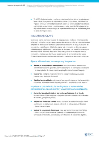 Documento N.° US41697416 © 2016 IDC. www.idc.com | Página 7
Resumen de industria de IDC  |  Comercio minorista: Los pequeños y medianos minoristas pueden impulsar los ingresos, la eficiencia
y la fidelidad con una adopción inteligente de tecnología avanzada
	 Ya el 35% de los pequeños y medianos minoristas ha invertido en tecnología para
hacer crecer los ingresos, en comparación con el 57% que ve al crecimiento de
ingresos como una prioridad principal. Esta brecha se cerrará. Las barreras clásicas
a la inversión en tecnología —costo y riesgo— están cayendo. Simultáneamente,
hay una necesidad cada vez mayor de implementar tecnología de manera inteligente
en áreas de negocio clave.
INICIATIVAS CLAVE
No importa cuánto cambie el negocio de los pequeños y medianos minoristas en los
próximos 5 a 10 años, deben concentrarse en los procesos, métricas y resultados clave
reflejados en el estado de resultados y los balances así como en las puntuaciones de
compromiso y satisfacción del cliente. Aspirar a la innovación no debería superar
indebidamente la solidificación y optimización de las bases. Los pequeños y medianos
minoristas deben encontrar el equilibrio adecuado y volcar las inversiones hacia la
innovación a medida que disminuyen las ganancias de la inversión en las bases.
En suma, deben respetar las tres directivas mencionadas en las secciones que siguen.
Ajustar el inventario, las compras y los precios
	 Mejorar la productividad del inventario: reduzca el balance del inventario,
aumente las rotaciones generales, centre las compras en los mejores vendedores
y en los productos de mayor margen y racionalice los surtidos y el espacio.
	 Mejorar las compras: mejore los términos para proveedores y acuerdos
(descuentos y diferencial de precio).
	 Habilitar funcionalidades: céntrese en la proyección de demanda, la reposición,
los precios, el restablecimiento de categorías/NPI y la optimización del espacio.
Impulsar el crecimiento de los ingresos a través de las
participaciones con el cliente y una mejor comercialización
	 Aumentar la productividad de las ventas y el espacio de la tienda:
rápida actualización las categorías y los productos que son tendencia, localización
de surtidos, y mejora de precios.
	 Mejorar las ventas del cliente: el valor promedio de las transacciones, mayor
participación en los ingresos, alcance extendido en categorías subindexadas
y frecuencia de compra.
	 Mejorar la experiencia de compra: haga que las compras sean más fáciles
y más cómodas con acciones de marketing y promociones personalizadas
omnicanal, contextuales, conectadas y con el soporte de los canales digitales.
 