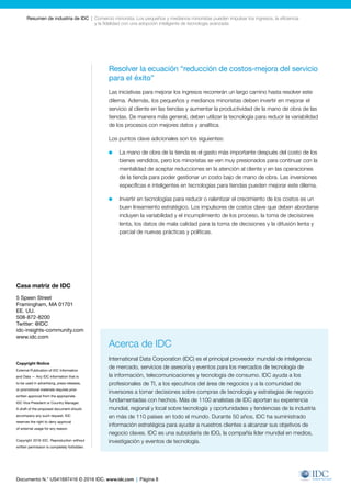 Documento N.° US41697416 © 2016 IDC. www.idc.com | Página 8
Resumen de industria de IDC  |  Comercio minorista: Los pequeños y medianos minoristas pueden impulsar los ingresos, la eficiencia
y la fidelidad con una adopción inteligente de tecnología avanzada
Resolver la ecuación “reducción de costos-mejora del servicio
para el éxito”
Las iniciativas para mejorar los ingresos recorrerán un largo camino hasta resolver este
dilema. Además, los pequeños y medianos minoristas deben invertir en mejorar el
servicio al cliente en las tiendas y aumentar la productividad de la mano de obra de las
tiendas. De manera más general, deben utilizar la tecnología para reducir la variabilidad
de los procesos con mejores datos y analítica.
Los puntos clave adicionales son los siguientes:
	 La mano de obra de la tienda es el gasto más importante después del costo de los
bienes vendidos, pero los minoristas se ven muy presionados para continuar con la
mentalidad de aceptar reducciones en la atención al cliente y en las operaciones
de la tienda para poder gestionar un costo bajo de mano de obra. Las inversiones
específicas e inteligentes en tecnologías para tiendas pueden mejorar este dilema.
	 Invertir en tecnologías para reducir o ralentizar el crecimiento de los costos es un
buen lineamiento estratégico. Los impulsores de costos clave que deben abordarse
incluyen la variabilidad y el incumplimiento de los proceso, la toma de decisiones
lenta, los datos de mala calidad para la toma de decisiones y la difusión lenta y
parcial de nuevas prácticas y políticas.
Casa matriz de IDC
5 Speen Street
Framingham, MA 01701
EE. UU.
508-872-8200
Twitter: @IDC
idc-insights-community.com
www.idc.com
Copyright Notice
External Publication of IDC Information
and Data — Any IDC information that is
to be used in advertising, press releases,
or promotional materials requires prior
written approval from the appropriate
IDC Vice President or Country Manager.
A draft of the proposed document should
accompany any such request. IDC
reserves the right to deny approval
of external usage for any reason.
Copyright 2016 IDC. Reproduction without
written permission is completely forbidden.
Acerca de IDC
International Data Corporation (IDC) es el principal proveedor mundial de inteligencia
de mercado, servicios de asesoría y eventos para los mercados de tecnología de
la información, telecomunicaciones y tecnología de consumo. IDC ayuda a los
profesionales de TI, a los ejecutivos del área de negocios y a la comunidad de
inversores a tomar decisiones sobre compras de tecnología y estrategias de negocio
fundamentadas con hechos. Más de 1100 analistas de IDC aportan su experiencia
mundial, regional y local sobre tecnología y oportunidades y tendencias de la industria
en más de 110 países en todo el mundo. Durante 50 años, IDC ha suministrado
información estratégica para ayudar a nuestros clientes a alcanzar sus objetivos de
negocio claves. IDC es una subsidiaria de IDG, la compañía líder mundial en medios,
investigación y eventos de tecnología.
 