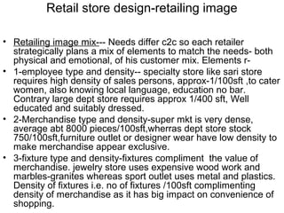 Retail store design-retailing image

• Retailing image mix--- Needs differ c2c so each retailer
  strategically plans a mix of elements to match the needs- both
  physical and emotional, of his customer mix. Elements r-
• 1-employee type and density-- specialty store like sari store
  requires high density of sales persons, approx-1/100sft ,to cater
  women, also knowing local language, education no bar.
  Contrary large dept store requires approx 1/400 sft, Well
  educated and suitably dressed.
• 2-Merchandise type and density-super mkt is very dense,
  average abt 8000 pieces/100sft,wherras dept store stock
  750/100sft,furniture outlet or designer wear have low density to
  make merchandise appear exclusive.
• 3-fixture type and density-fixtures compliment the value of
  merchandise. jewelry store uses expensive wood work and
  marbles-granites whereas sport outlet uses metal and plastics.
  Density of fixtures i.e. no of fixtures /100sft complimenting
  density of merchandise as it has big impact on convenience of
  shopping.
 