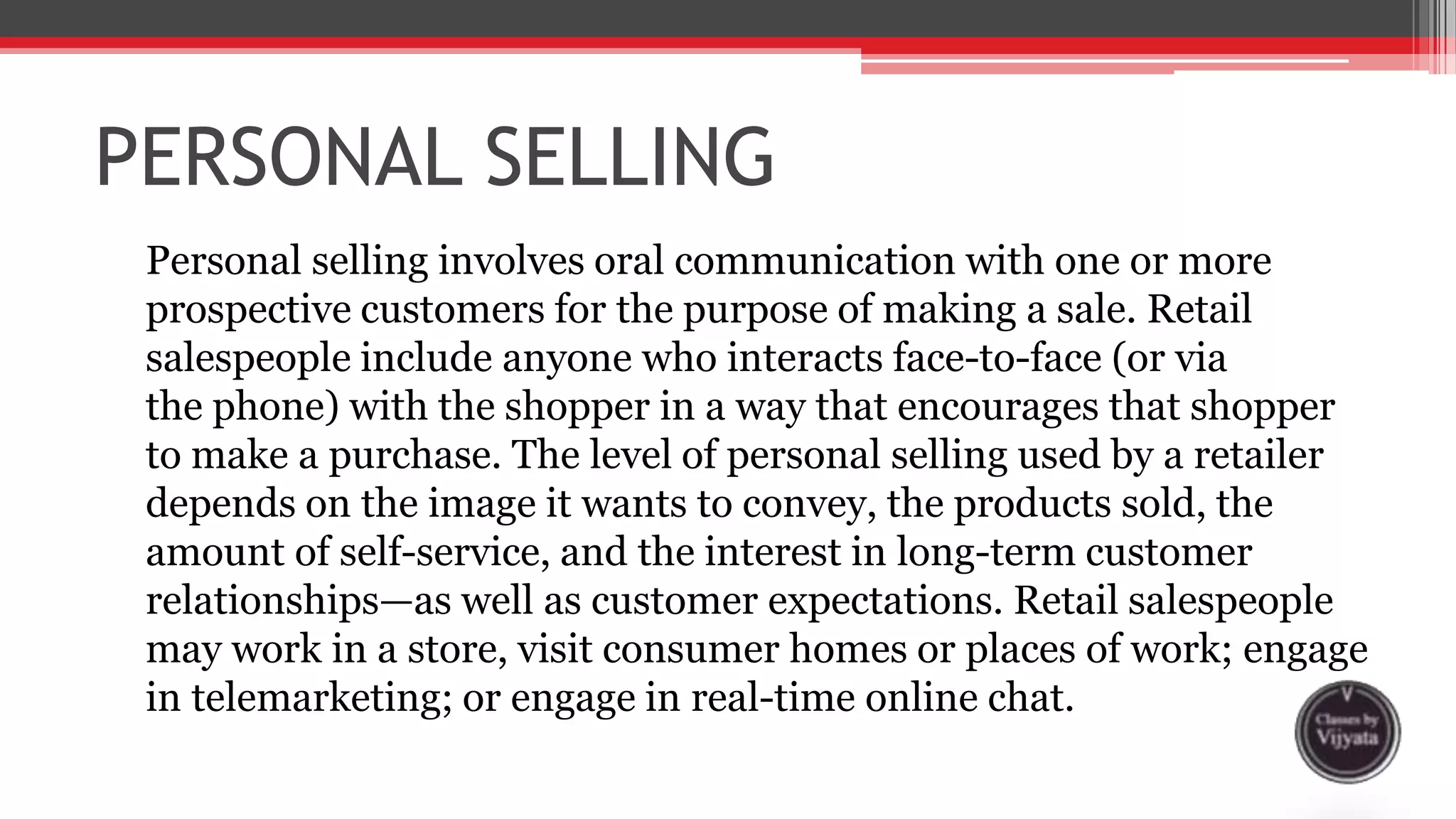 PERSONAL SELLING
Personal selling involves oral communication with one or more
prospective customers for the purpose of making a sale. Retail
salespeople include anyone who interacts face-to-face (or via
the phone) with the shopper in a way that encourages that shopper
to make a purchase. The level of personal selling used by a retailer
depends on the image it wants to convey, the products sold, the
amount of self-service, and the interest in long-term customer
relationships—as well as customer expectations. Retail salespeople
may work in a store, visit consumer homes or places of work; engage
in telemarketing; or engage in real-time online chat.
 