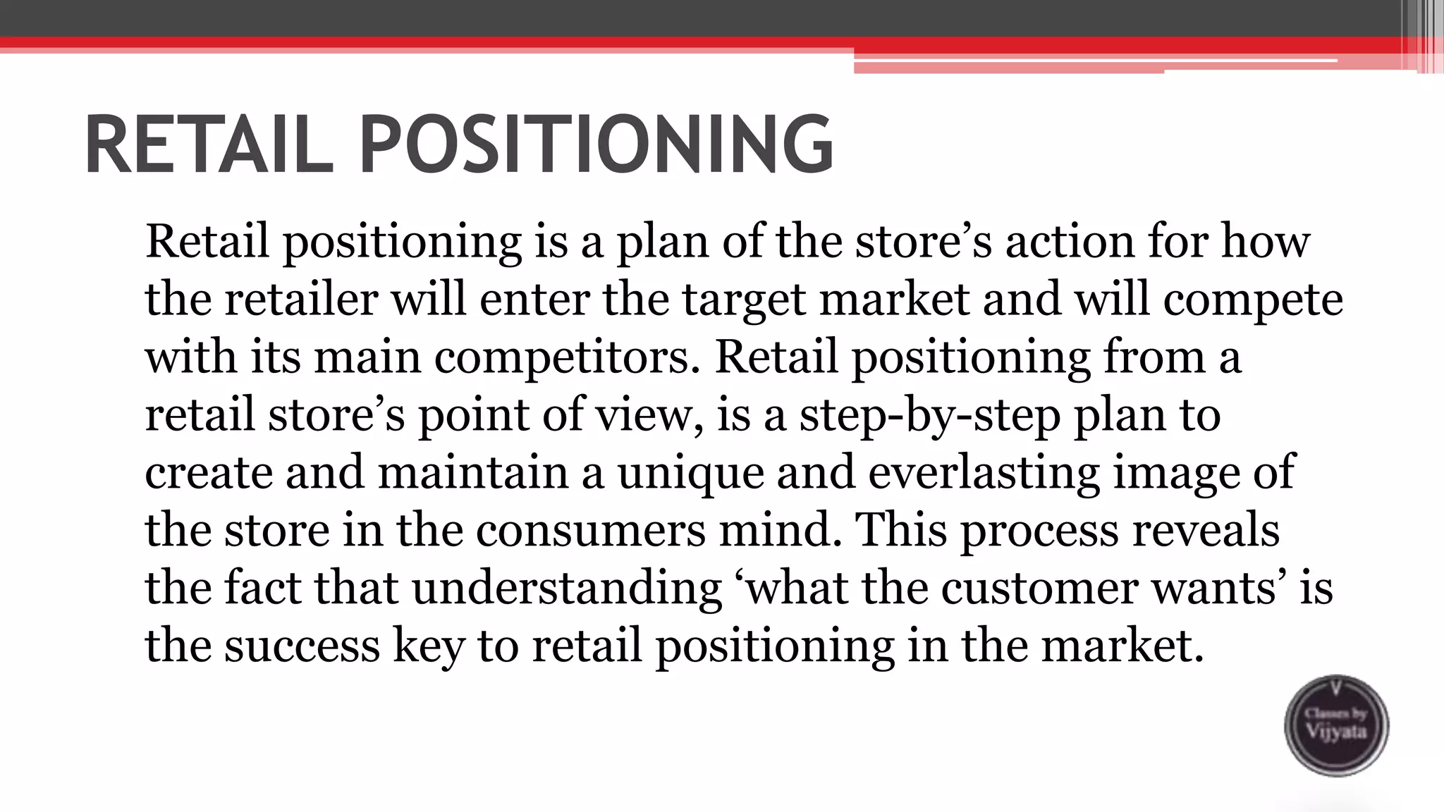 RETAIL POSITIONING
Retail positioning is a plan of the store’s action for how
the retailer will enter the target market and will compete
with its main competitors. Retail positioning from a
retail store’s point of view, is a step-by-step plan to
create and maintain a unique and everlasting image of
the store in the consumers mind. This process reveals
the fact that understanding ‘what the customer wants’ is
the success key to retail positioning in the market.
 