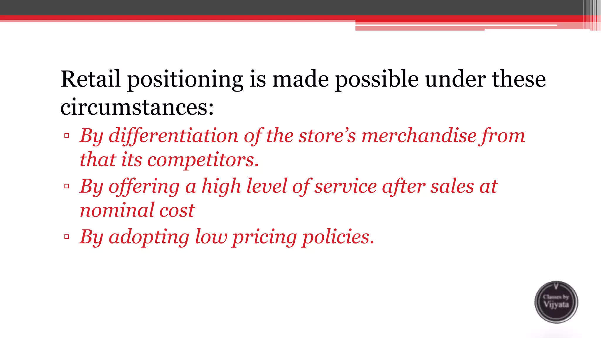 Retail positioning is made possible under these
circumstances:
▫ By differentiation of the store’s merchandise from
that its competitors.
▫ By offering a high level of service after sales at
nominal cost
▫ By adopting low pricing policies.
 