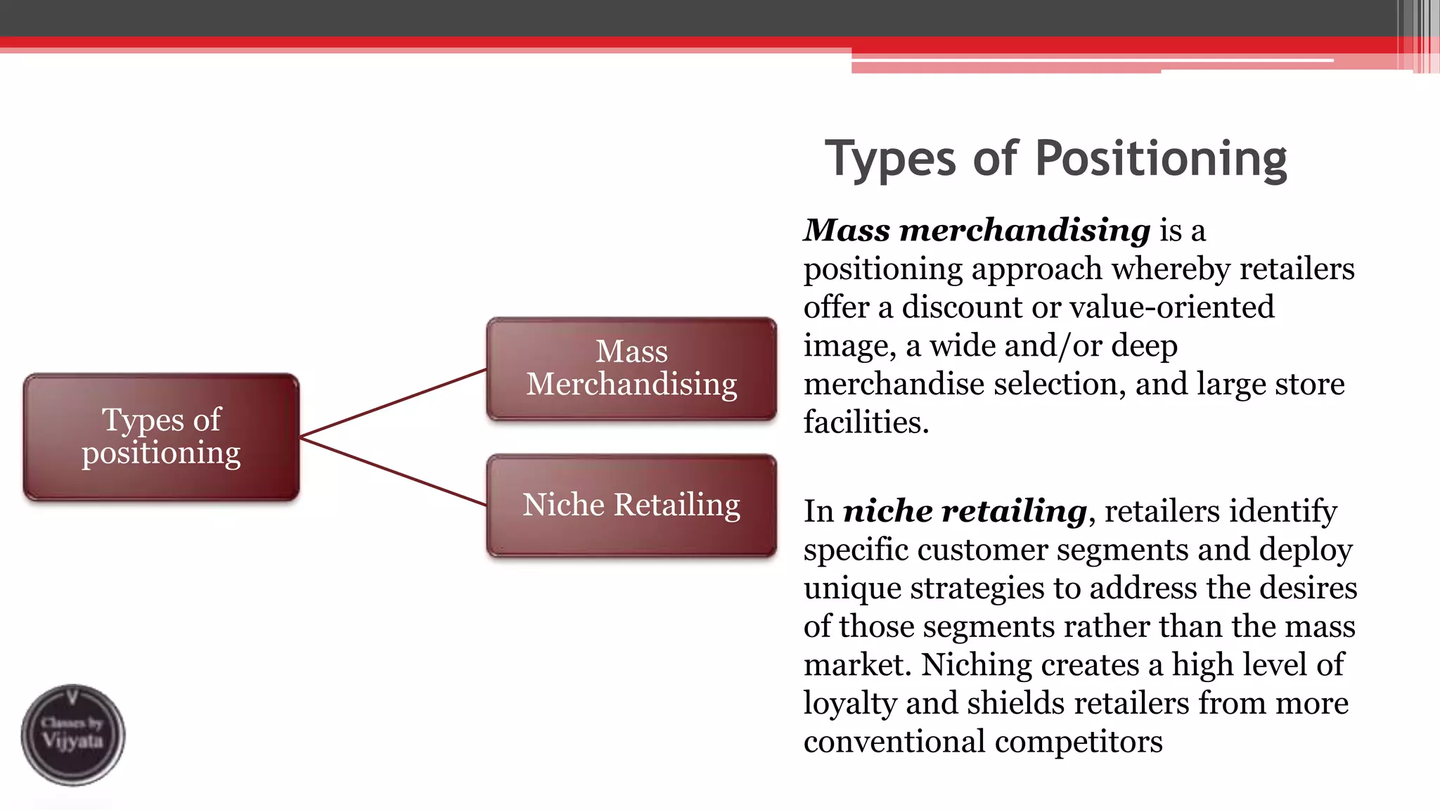 Types of Positioning
Mass merchandising is a
positioning approach whereby retailers
offer a discount or value-oriented
image, a wide and/or deep
merchandise selection, and large store
facilities.
In niche retailing, retailers identify
specific customer segments and deploy
unique strategies to address the desires
of those segments rather than the mass
market. Niching creates a high level of
loyalty and shields retailers from more
conventional competitors
Types of
positioning
Mass
Merchandising
Niche Retailing
 