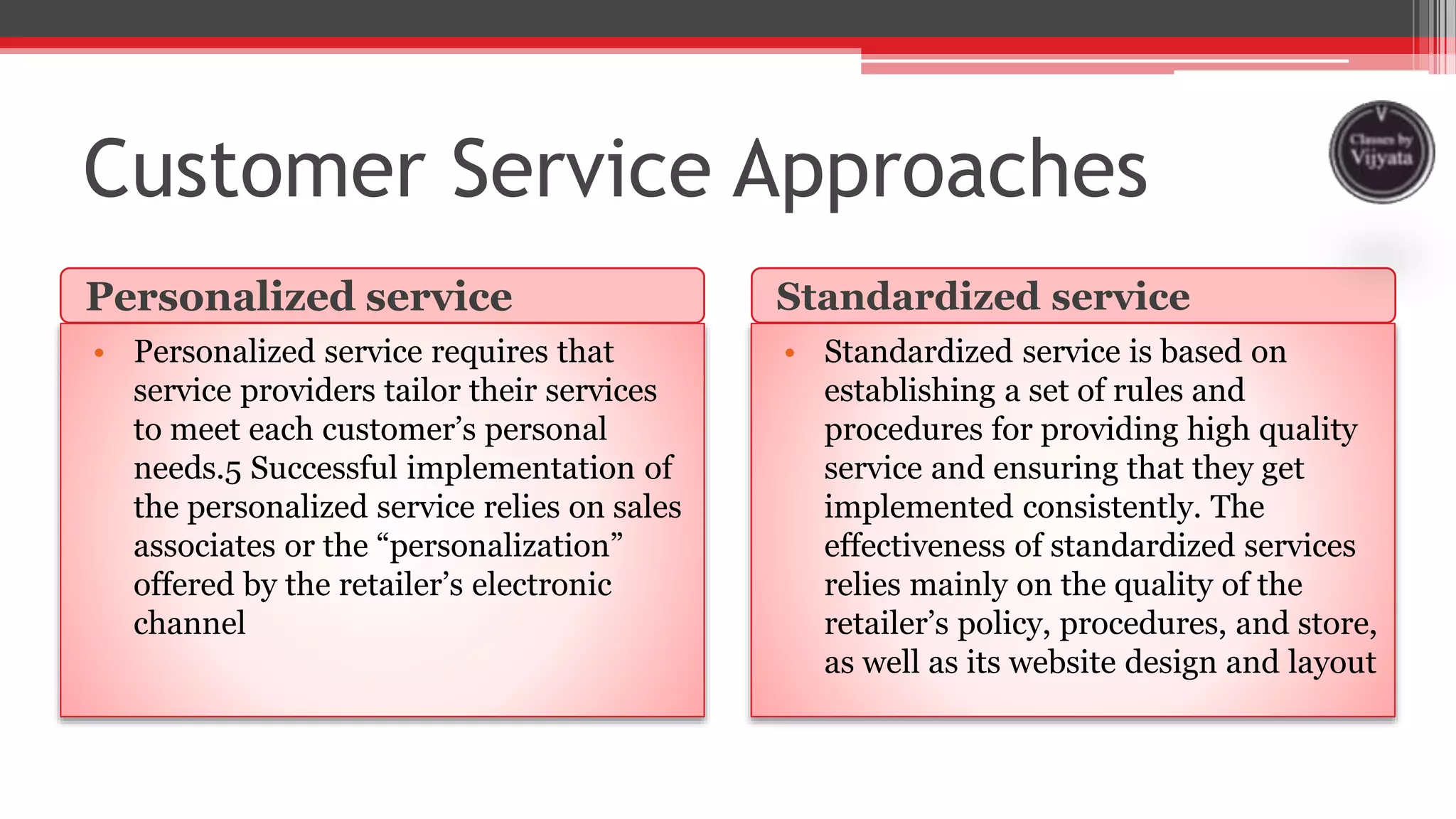 Customer Service Approaches
Personalized service Standardized service
• Personalized service requires that
service providers tailor their services
to meet each customer’s personal
needs.5 Successful implementation of
the personalized service relies on sales
associates or the “personalization”
offered by the retailer’s electronic
channel
• Standardized service is based on
establishing a set of rules and
procedures for providing high quality
service and ensuring that they get
implemented consistently. The
effectiveness of standardized services
relies mainly on the quality of the
retailer’s policy, procedures, and store,
as well as its website design and layout
 