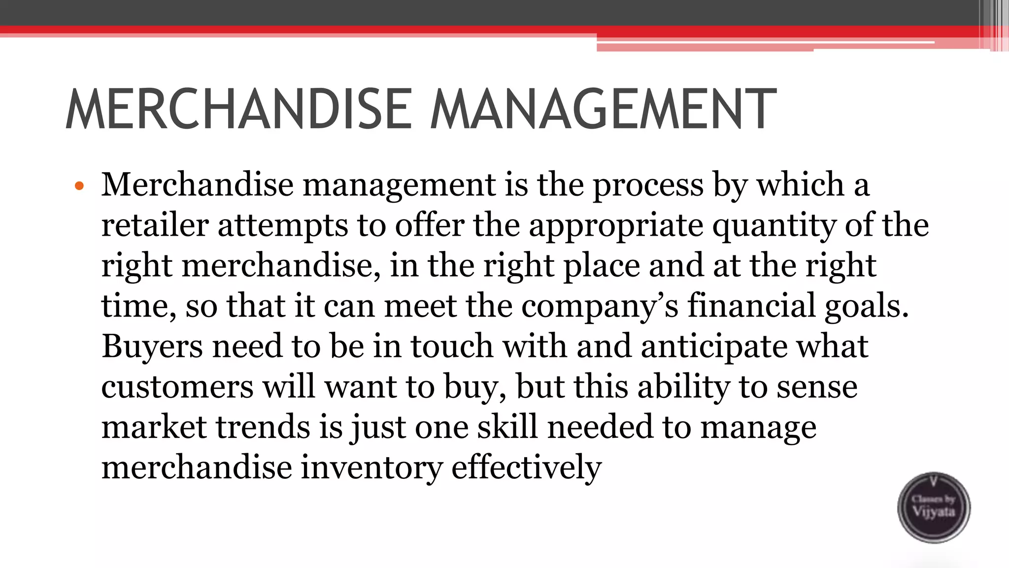MERCHANDISE MANAGEMENT
• Merchandise management is the process by which a
retailer attempts to offer the appropriate quantity of the
right merchandise, in the right place and at the right
time, so that it can meet the company’s financial goals.
Buyers need to be in touch with and anticipate what
customers will want to buy, but this ability to sense
market trends is just one skill needed to manage
merchandise inventory effectively
 