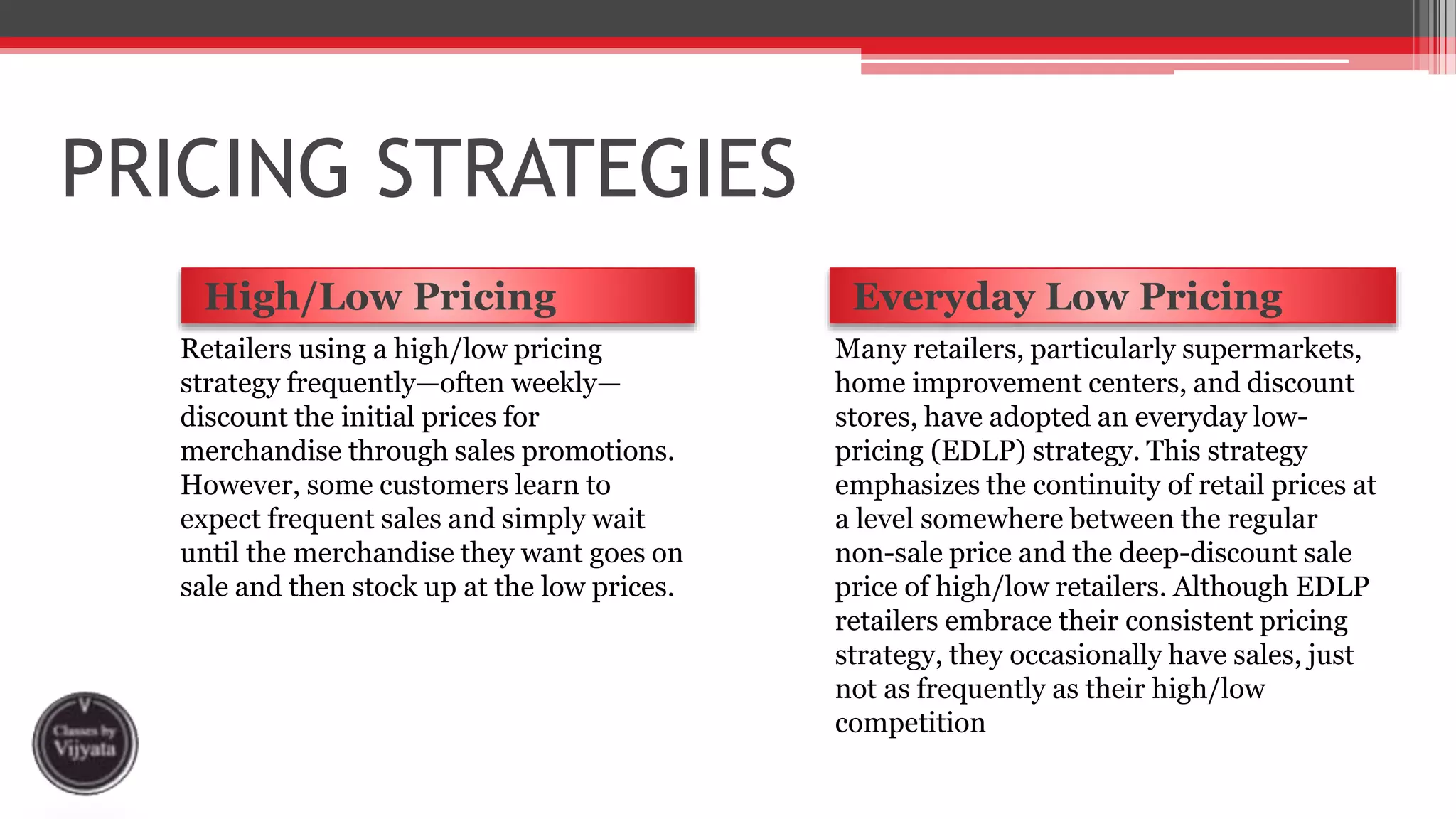 PRICING STRATEGIES
High/Low Pricing Everyday Low Pricing
Retailers using a high/low pricing
strategy frequently—often weekly—
discount the initial prices for
merchandise through sales promotions.
However, some customers learn to
expect frequent sales and simply wait
until the merchandise they want goes on
sale and then stock up at the low prices.
Many retailers, particularly supermarkets,
home improvement centers, and discount
stores, have adopted an everyday low-
pricing (EDLP) strategy. This strategy
emphasizes the continuity of retail prices at
a level somewhere between the regular
non-sale price and the deep-discount sale
price of high/low retailers. Although EDLP
retailers embrace their consistent pricing
strategy, they occasionally have sales, just
not as frequently as their high/low
competition
 