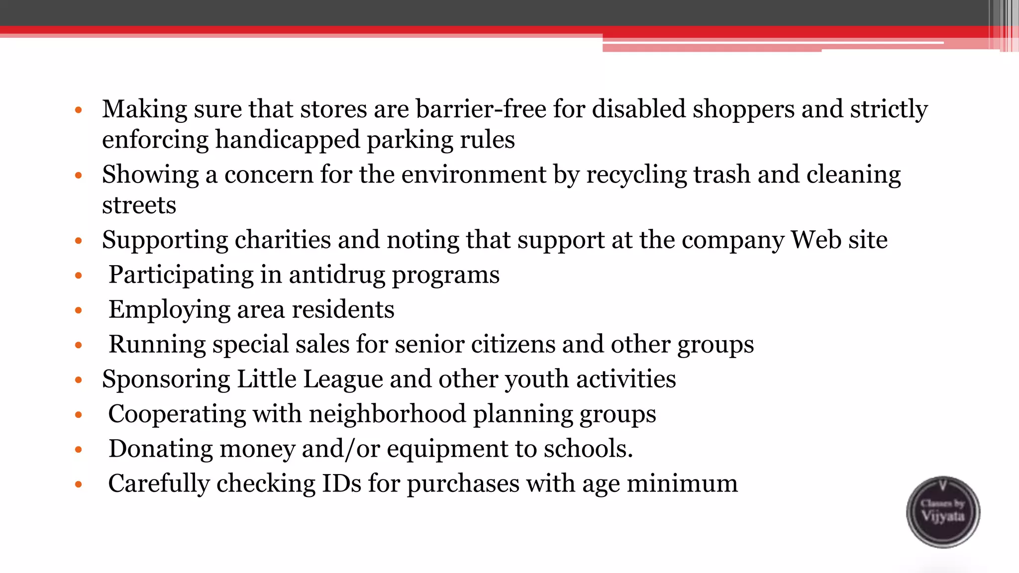 • Making sure that stores are barrier-free for disabled shoppers and strictly
enforcing handicapped parking rules
• Showing a concern for the environment by recycling trash and cleaning
streets
• Supporting charities and noting that support at the company Web site
• Participating in antidrug programs
• Employing area residents
• Running special sales for senior citizens and other groups
• Sponsoring Little League and other youth activities
• Cooperating with neighborhood planning groups
• Donating money and/or equipment to schools.
• Carefully checking IDs for purchases with age minimum
 