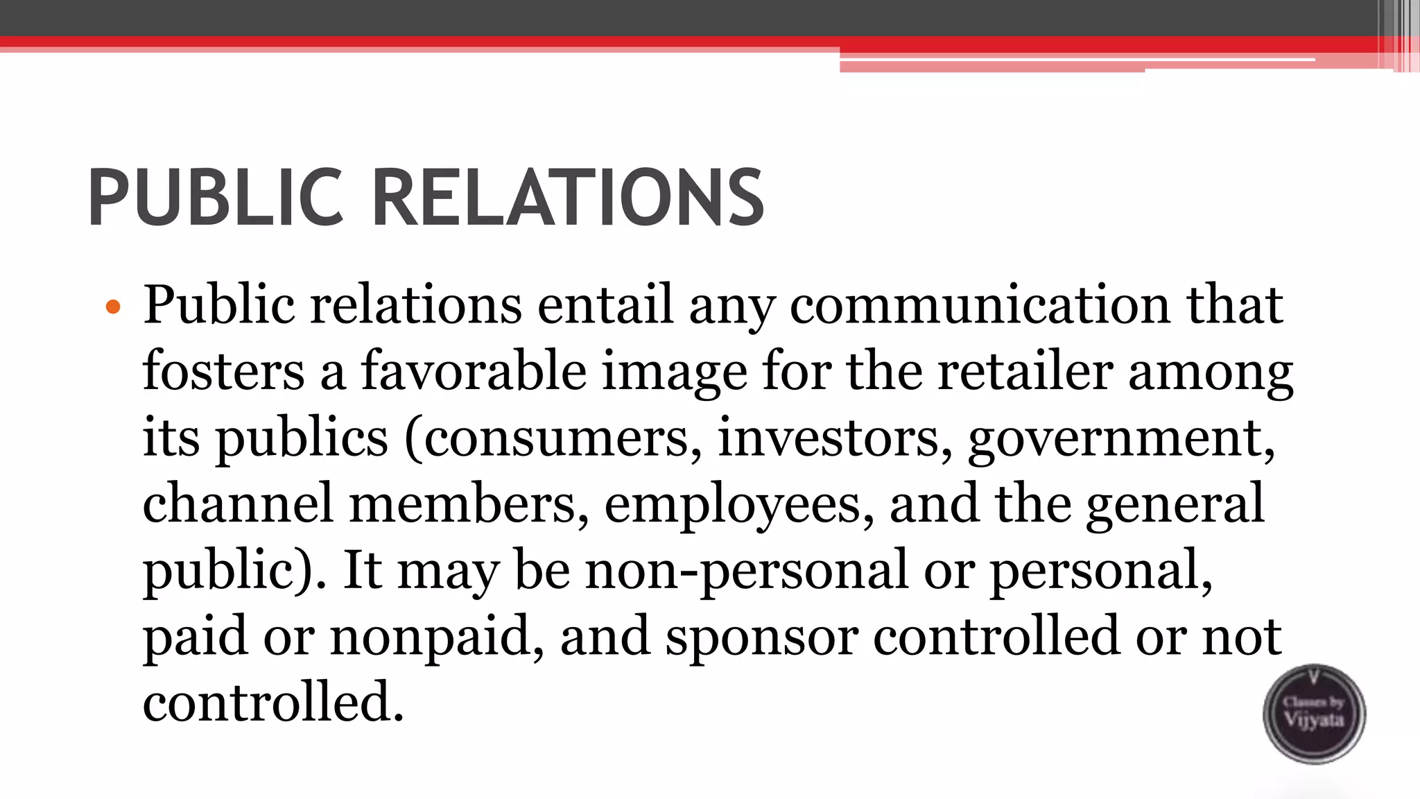PUBLIC RELATIONS
• Public relations entail any communication that
fosters a favorable image for the retailer among
its publics (consumers, investors, government,
channel members, employees, and the general
public). It may be non-personal or personal,
paid or nonpaid, and sponsor controlled or not
controlled.
 
