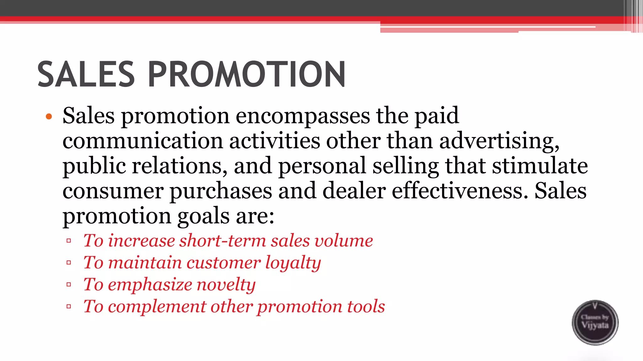 SALES PROMOTION
• Sales promotion encompasses the paid
communication activities other than advertising,
public relations, and personal selling that stimulate
consumer purchases and dealer effectiveness. Sales
promotion goals are:
▫ To increase short-term sales volume
▫ To maintain customer loyalty
▫ To emphasize novelty
▫ To complement other promotion tools
 