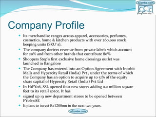 Company Profile Its merchandise ranges across apparel, accessories, perfumes, cosmetics, home & kitchen products with over 260,000 stock keeping units (SKU`s),   The company derives revenue from private labels which account for 20% and from other brands that contribute 80%.  Shoppers Stop’s first exclusive home dressings outlet was launched in Bangalore  The Company has entered into an Option Agreement with Inorbit Malls and Hypercity Retail (India) Pvt , under the terms of which the Company has an option to acquire up to 51% of the equity share capital of Hypercity Retail (India) Pvt Ltd  In H1FY06, SSL opened four new stores adding 0.2 million square feet to its retail space. It has  signed up 19 new department stores to be opened between FY06-08E  It plans to invest Rs1200mn in the next two years. 