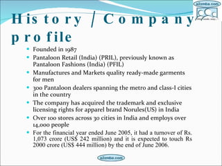 History / Company profile Founded in 1987  Pantaloon Retail (India) (PRIL), previously known as Pantaloon Fashions (India) (PFIL)  Manufactures and Markets quality ready-made garments for men  300 Pantaloon dealers spanning the metro and class-I cities in the country  The company has acquired the trademark and exclusive licensing rights for apparel brand Norules(US) in India  Over 100 stores across 30 cities in India and employs over 14,000 people  For the financial year ended June 2005, it had a turnover of Rs. 1,073 crore (US$ 242 million) and it is expected to touch Rs 2000 crore (US$ 444 million) by the end of June 2006.  