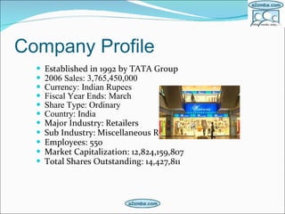 Company Profile Established in 1992 by TATA Group 2006 Sales: 3,765,450,000  Currency: Indian Rupees Fiscal Year Ends: March Share Type: Ordinary Country: India Major Industry: Retailers Sub Industry: Miscellaneous Retailers Employees: 550  Market Capitalization: 12,824,159,807  Total Shares Outstanding: 14,427,811  