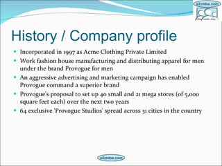 History / Company profile Incorporated in 1997 as Acme Clothing Private Limited   Work fashion house manufacturing and distributing apparel for men under the brand Provogue for men An aggressive advertising and marketing campaign has enabled Provogue command a superior brand  Provogue's proposal to set up 40 small and 21 mega stores (of 5,000 square feet each) over the next two years   64 exclusive 'Provogue Studios' spread across 31 cities in the country   