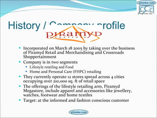 History / Company profile Incorporated on March 18 2005 by taking over the business of Piramyd Retail and Merchandising and Crossroads Shoppertainment   Company is in two segments Lifestyle retailing and Food Home and Personal Care (FHPC) retailing   They currently operate 12 stores spread across 4 cities occupying over 210,000 sq. ft of retail space   The offerings of the lifestyle retailing arm, Piramyd Megastore, include apparel and accessories like jewellery, watches, footwear and home textiles   Target: at the informed and fashion conscious customer   
