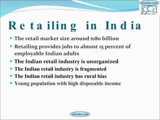 Retailing in India   The retail market size   around $180 billion   Retailing provides jobs to almost 15 percent of employable Indian adults   The Indian retail industry is unorganized   The Indian retail industry is fragmented  The Indian retail industry has rural bias Young population with high disposable income 