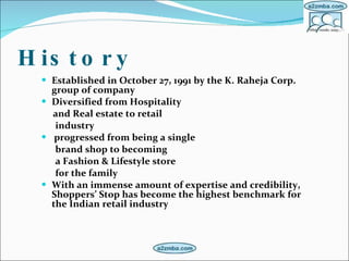 History Established in October 27, 1991 by the K. Raheja Corp. group of company Diversified from Hospitality  and Real estate to retail  industry progressed from being a single  brand shop to becoming a Fashion & Lifestyle store  for the family   With an immense amount of expertise and credibility, Shoppers’ Stop has become the highest benchmark for the Indian retail industry   